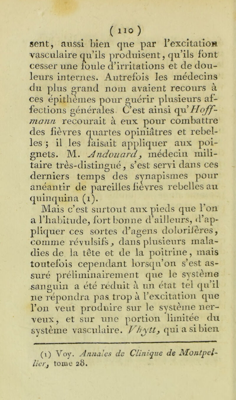 (lio) sent, aussi ]jlen que par rexcItatioH vasculaire qu’ils ]noduisent, qu’ils font cesser une foule d’irritations et de dou- leurs internes. Autrefois les médecins du plus grand nom avaient recours à ces épitliemes pour guérir plusieurs af- fections générales C’est ainsi Hoff- mann recourait à eux pour combattre des fièvres quartes opiniâtres et rebel- les ; il les faisait appliquer aux poi- gnets. M. j4ndouardy médecin mili- taire très-distingué, s’est servi dans ces derniers temps des synapismes pour anéantir de pareilles fievres rebelles au quinquina (i). Mais c’est surtout aux pieds que l’on a l’habitude, fort bonne d’ailleurs, d’ap- pliquer ces sortes d’agens dolorilères, comme révulsifs^ dans plusieurs mala- dies de la tête et de la poitrine, mais toutefois cependant lorsqu’on s’est as- suré préliminairement que le système sanguin a été réduit à un état tel qu’il ne répondra pas trop à l’excitation que l’on veut produire sur le système ner- veux, et sur une portion limitée du système vasculaire. qui a si bien. (i) Voy. Annales de Clinique de Montpel- lier y tome 25.