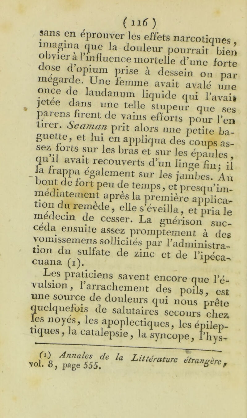 (iiC) sans en éprouver les effets narcotiques o“vifrri’'*“tî pourrait bien obvier ai influence mortelle d’une forte elose d opium prise à dessein on par nieprde. Une feinine avait avalé nue ietée d*3 Urjuide qui l’avaiü , jetee dans une telle stupeur que ses pareils firent de vains efforts pour l’en tirer. Seaman prit alors une petite ba- guette, et lui en appliqua des coups as- sez orts sur les bras et'sur les épauls , qu il avait recouverts d’un linfre fin. [[ U frappa egalement sur les janibes. Au bout de fort peu de temps, et presciu’im- ipediatement après la première apnlica- tioiidii remède, elle s’éveilla, et pria le medeom de cesser. La guérison suc- céda ensuite assez promptement à des vomissemens sollicités par l’administra- cua'îia^i)!^^''^^ l’ipéca. Les praticiens savent encore oue l’éis Yulsion, l’arrachement des poiir es une source de douleurs qui nous prête quelquefois de salutaires secours chez les noyés, les apoplectiques, les épilep- tiques, la catalepsie, la syncope, rhys. ^oL 8,^age 555.'^'' étrar^gère^