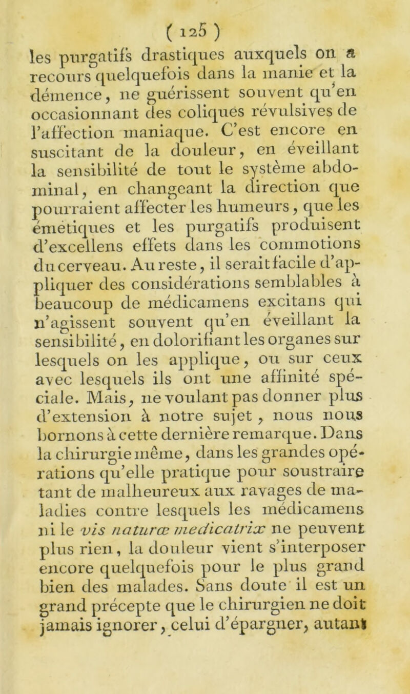 les purgatifs drastiques auxquels on a recours cpielquefois dans la manie et la déinerice, ne guérissent souvent qu^en occasionnant des coliques révulsives de l’afléction maniaque. C’est encore en suscitant de la douleur, en éveillant la sensibilité de tout le système abdo- minal, en changeant la direction que pourraient affecter les humeurs, que les émetiques et les purgatifs produisent d’excellens effets dans les commotions dncerveau. Au reste, il seraitfacile d’ap- pliquer des considérations semblables à beaucoup de raédicamens excitans qui n’agissent souvent qu’en éveillant la sensibilité, en dolorifiant les organes sur lesquels on les applique, ou sur ceux avec lesquels ils ont une affinité spé- ciale. Mais, ne voulant pas donner plus d’extension à notre sujet , nous nous bornons à cette dernière remarque. Dans la chirurgie même, dans les grandes opé- rations qu’elle pratique pour soustraire tant de malheureux aux ravages de ma- ladies contre lesquels les médicamens ni le vis naturœ medicatrix ne peuvent plus rien, la douleur vient s’interposer encore quelquefois pour le plus grand bien des malades. Sans doute il est un grand précepte que le chirurgien ne doit jamais ignorer, celui d’épargner, autani