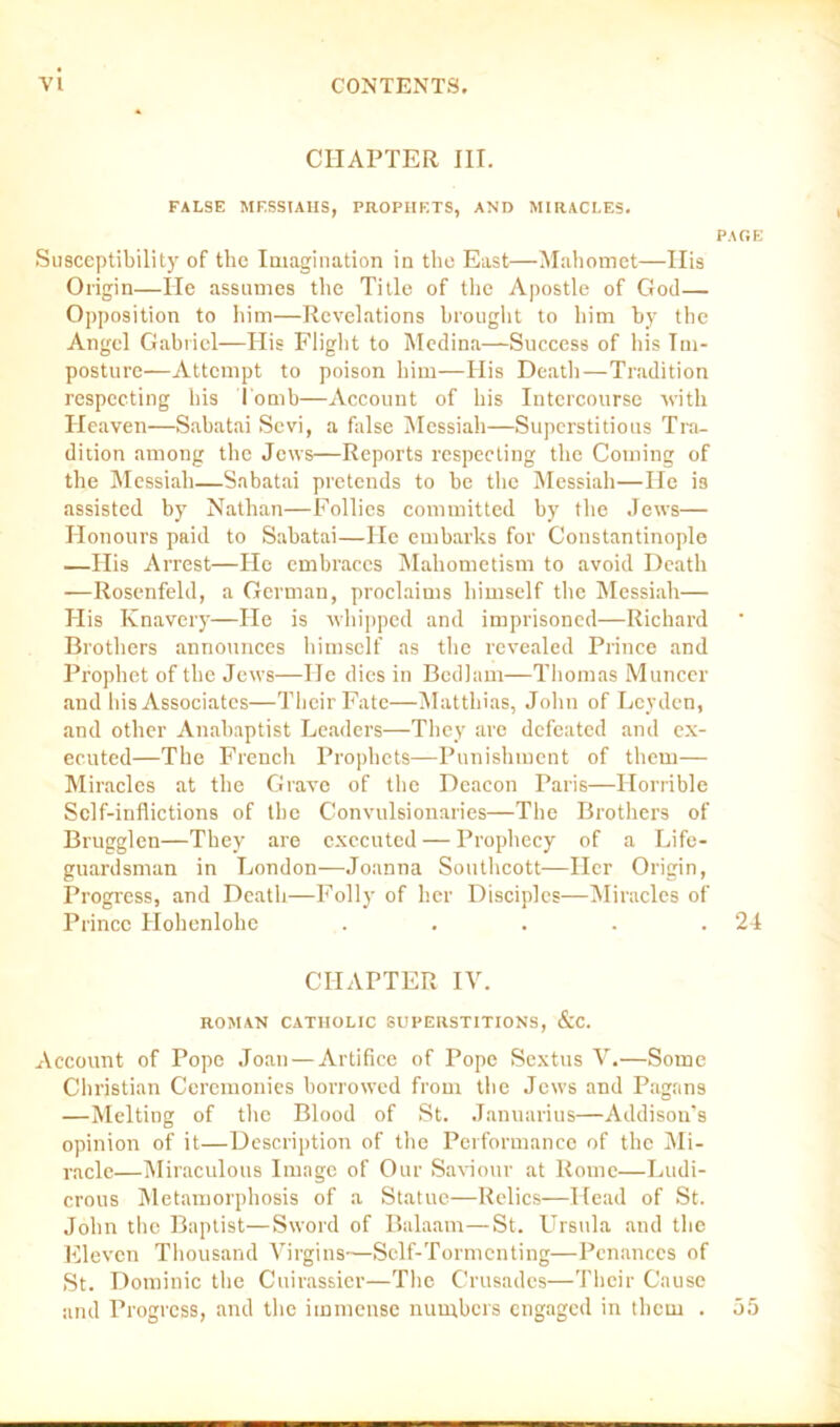 CHAPTER III. FALSE MESSIAHS, PROPHETS, AND MIRACLES. PAGE Susceptibility of the Imagination in the East—Mahomet—His Origin—He assumes the Title of the Apostle of God— Opposition to him—Revelations brought to him by the Angel Gabriel—His Flight to Medina—Success of his Im- posture—Attempt to poison him—His Death—Tradition respecting his Tomb—Account of his Intercourse with Heaven—Sahatai Sevi, a false Messiah—Superstitious Tra- dition among the Jews—Reports respecting the Coming of the Messiah—Sabatai pretends to he the Messiah—He is assisted by Nathan—Follies committed by the Jews— Honours paid to Sabatai—He embarks for Constantinople —His Arrest—Ho embraces Mahometism to avoid Death —Rosenfeld, a German, proclaims himself the Messiah— His Knavery—He is whipped and imprisoned—Richard Brothers announces himself as the revealed Prince and Prophet of the Jews—He dies in Bedlam—Thomas Muncer and his Associates—Their Fate—Matthias, John of Leyden, and other Anabaptist Leaders—They are defeated and ex- ecuted—The French Prophets—Punishment of them— Miracles at the Grave of the Deacon Paris—Horrible Self-inflictions of the Convulsionaries—The Brothers of Brugglen—They are executed — Prophecy of a Life- guardsman in London—Joanna Southcott—Her Origin, Progress, and Death—Folly of her Disciples—Miracles of Prince ITohenlohe . . . . .24 CHAPTER IV. ROMAN CATHOLIC SUPERSTITIONS, &C. Account of Pope Joan — Artifice of Pope Sextus V.—Some Christian Ceremonies borrowed from the Jews and Pagans —Melting of the Blood of St. Januarius—Addison’s opinion of it—Description of the Performance of the Mi- racle—Miraculous Image of Our Saviour at Rome—Ludi- crous Metamorphosis of a Statue—Relics—Head of St. John the Baptist—Sword of Balaam—St. LTrsula and the Eleven Thousand Virgins—Self-Tormenting—Penances of St. Dominic the Cuirassier—The Crusades—Their Cause and Progress, and the immense numbers engaged in them . 55