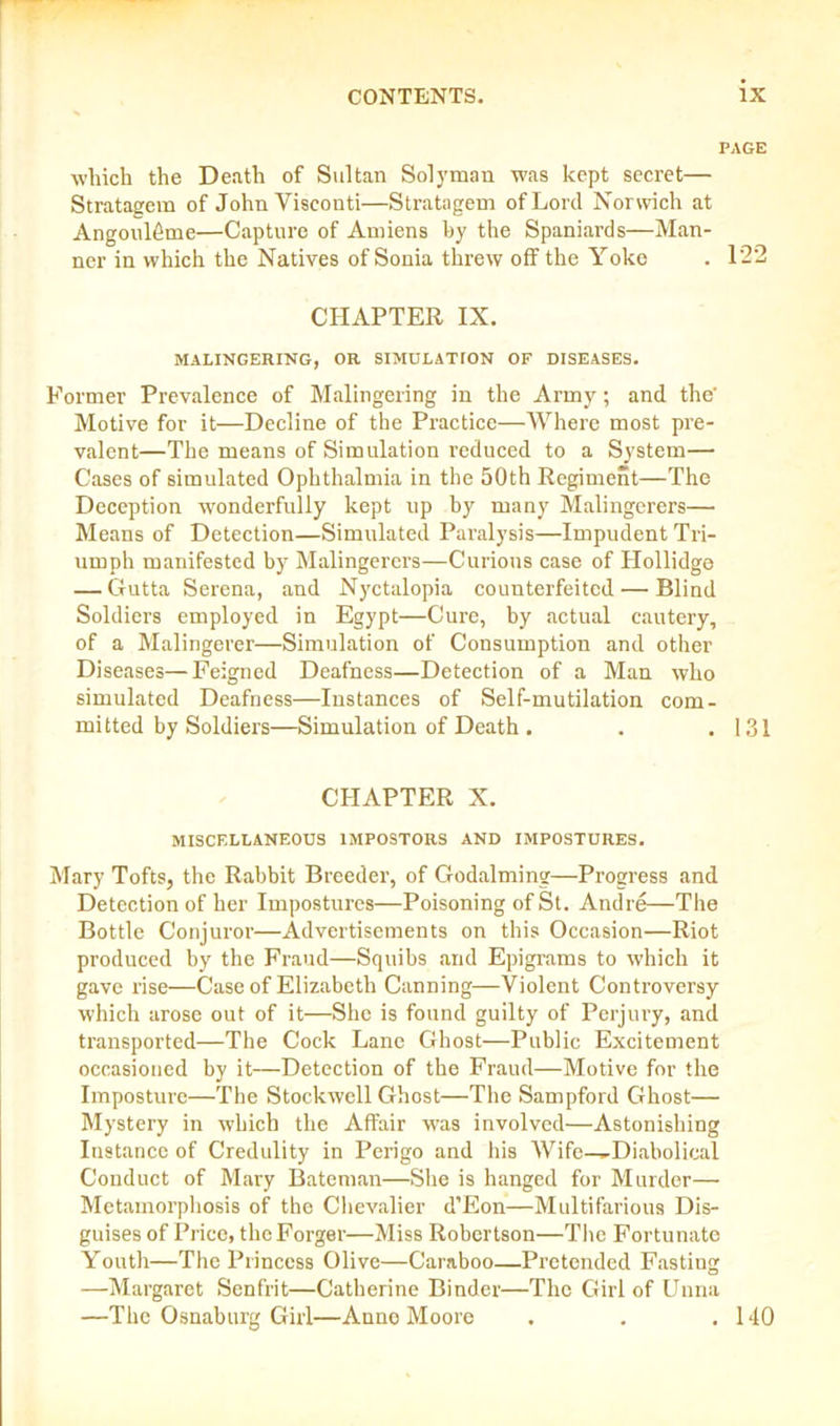 PAGE which the Death of Sultan Solyman was kept secret— Stratagem of John Visconti—Stratagem of Lord Norwich at Angouleme—Capture of Amiens by the Spaniards—Man- ner in which the Natives of Sonia threw off the Yoke . 122 CHAPTER IX. MALINGERING, OR SIMULATION OF DISEASES. Former Prevalence of Malingering in the Army; and the' Motive for it—Decline of the Practice—Where most pre- valent—The means of Simulation reduced to a System— Cases of simulated Ophthalmia in the 50th Regiment—The Deception wonderfully kept up by many Malingerers— Means of Detection—Simulated Paralysis—Impudent Tri- umph manifested by Malingerers—Curious case of Hollidge — Gutta Serena, and Nyctalopia counterfeited — Blind Soldiers employed in Egypt—Cure, by actual cautery, of a Malingerer—Simulation of Consumption and other Diseases—Feigned Deafness—Detection of a Man who simulated Deafness—Instances of Self-mutilation com- mitted by Soldiers—Simulation of Death . . .131 CHAPTER X. MISCELLANEOUS IMPOSTORS AND IMPOSTURES. Mary Tofts, the Rabbit Breeder, of Godaiming—Progress and Detection of her Impostures—Poisoning of St. Andre—The Bottle Conjuror—Advertisements on this Occasion—Riot produced by the Fraud—Squibs and Epigrams to which it gave rise—Case of Elizabeth Canning—Violent Controversy which arose out of it—She is found guilty of Perjury, and transported—The Cock Lane Ghost—Public Excitement occasioned by it—Detection of the Fraud—Motive for the Imposture—The Stockwell Ghost—The Sampford Ghost— Mystery in which the Affair was involved—Astonishing Instance of Credulity in Perigo and his Wife—-Diabolical Conduct of Mary Bateman—She is hanged for Murder— Metamorphosis of the Chevalier d’Eon—Multifarious Dis- guises of Price, the Forger—Miss Robertson—The Fortunate Youth—The Princess Olive—Caraboo—Pretended Fasting —Margaret Senfrit—Catherine Binder—The Girl of Unna —The Osnaburg Girl—Anne Moore . . .140