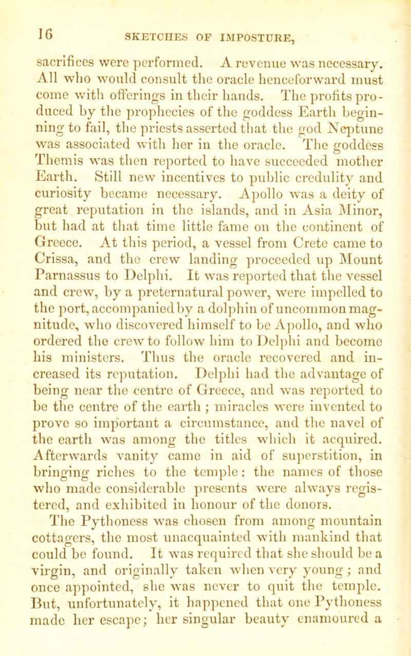 sacrifices were performed. A revenue was necessary. All who would consult the oracle henceforward must come with offerings in their hands. The profits pro- duced by the prophecies of the goddess Earth begin- ning to fail, the priests asserted that the god Neptune was associated with her in the oracle. The goddess Themis was then reported to have succeeded mother Earth. Still new incentives to public credulity and curiosity became necessary. Apollo was a deity of great reputation in the islands, and in Asia Minor, but had at that time little fame on the continent of Greece. At this period, a vessel from Crete came to Crissa, and the crew landing proceeded up Mount Parnassus to Delphi. It was reported that the vessel and crew, by a preternatural power, were impelled to the port, accompanied by a dolphin of uncommon mag- nitude, who discovered himself to be Apollo, and who ordered the crew to follow him to Delphi and become his ministers. Thus the oracle recovered and in- creased its reputation. Delphi had the advantage of being near the centre of Greece, and was reported to be the centre of the earth ; miracles were invented to prove so important a circumstance, and the navel of the earth was among the titles which it acquired. Afterwards vanity came in aid of superstition, in bringing riches to the temple: the names of those who made considerable presents were always regis- tered, and exhibited in honour of the donors. The Pythoness was chosen from among mountain cottagers, the most unacquainted with mankind that could be found. It was required that she should be a virgin, and originally taken when very young; and once appointed, she was never to quit the temple. But, unfortunately, it happened that one Pythoness made her escape; her singular beauty enamoured a