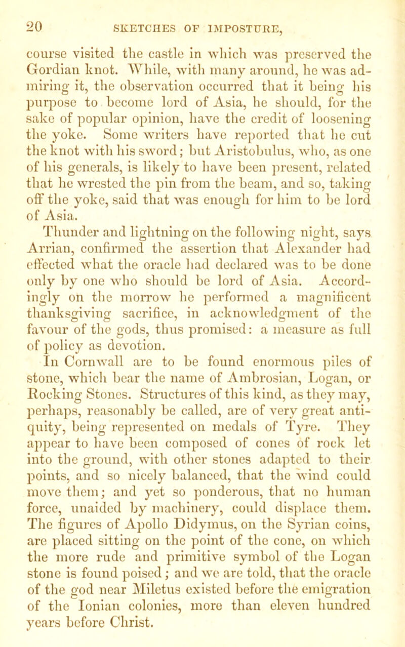 course visited the castle in which was preserved the Gordian knot. While, with many around, he was ad- miring it, the observation occurred that it being his purpose to become lord of Asia, he should, for the sake of popular opinion, have the credit of loosening the yoke. Some writers have reported that he cut the knot with his sword; but Aristobulus, who, as one of his generals, is likely to have been present, related that he wrested the pin from the beam, and so, taking off the yoke, said that was enough for him to be lord of Asia. Thunder and lightning on the following night, says Arrian, confirmed the assertion that Alexander had effected what the oracle had declared was to be done only by one who should be lord of Asia. Accord- ingly on the morrow he performed a magnificent thanksgiving sacrifice, in acknowledgment of the favour of the gods, thus promised: a measure as full of policy as devotion. In Cornwall are to be found enormous piles of stone, which bear the name of Ambrosian, Logan, or Rocking Stones. Structures of this kind, as they may, perhaps, reasonably be called, are of very great anti- quity, being represented on medals of Tyre. They appear to have been composed of cones of rock let into the ground, with other stones adapted to their points, and so nicely balanced, that the wind could move them; and yet so ponderous, that no human force, unaided by machinery, could displace them. The figures of Apollo Didymus, on the Syrian coins, are placed sitting on the point of the cone, on which the more rude and primitive symbol of the Logan stone is found poised; and we are told, that the oracle of the god near Miletus existed before the emigration of the Ionian colonies, more than eleven hundred years before Christ.