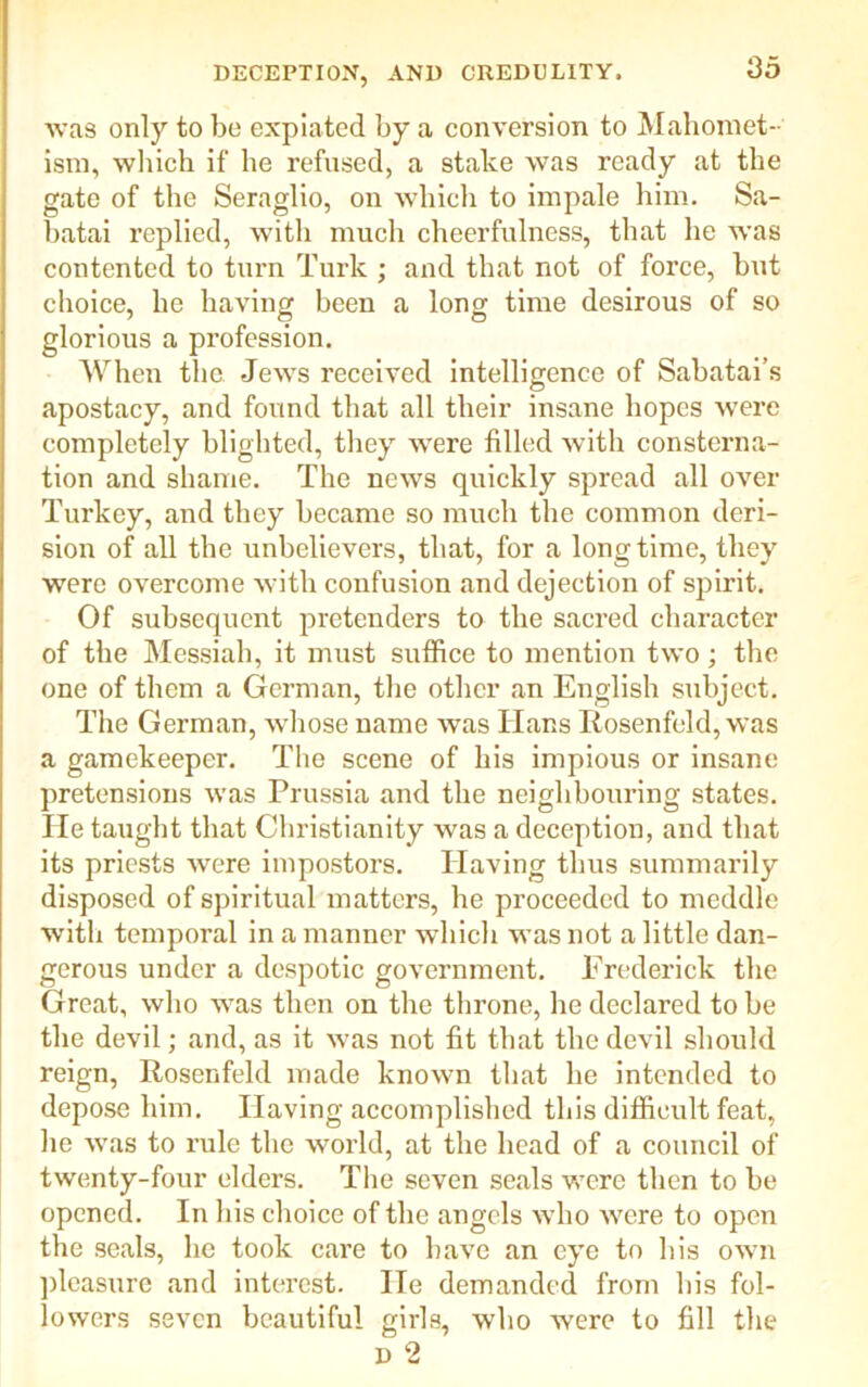 was only to be expiated by a conversion to Mahomet- ism, which if he refused, a stake was ready at the gate of the Seraglio, on which to impale him. Sa- batai replied, with much cheerfulness, that he was contented to turn Turk ; and that not of force, but choice, he having been a long time desirous of so glorious a profession. When the Jews received intelligence of Sabatai’s apostacy, and found that all their insane hopes were completely blighted, they were filled with consterna- tion and shame. The news quickly spread all over Turkey, and they became so much the common deri- sion of all the unbelievers, that, for a longtime, they were overcome with confusion and dejection of spirit. Of subsequent pretenders to the sacred character of the Messiah, it must suffice to mention two; the one of them a German, the other an English subject. The German, whose name was Ilans Rosenfeld, was a gamekeeper. The scene of his impious or insane pretensions was Prussia and the neighbouring states. He taught that Christianity was a deception, and that its priests were impostors. Having thus summarily disposed of spiritual matters, he proceeded to meddle with temporal in a manner which was not a little dan- gerous under a despotic government. Frederick the Great, who was then on the throne, he declared to be the devil; and, as it was not fit that the devil should reign, Rosenfeld made known that he intended to depose him. Having accomplished this difficult feat, he was to rule the world, at the head of a council of twenty-four elders. The seven seals were then to be opened. In his choice of the angels who were to open the seals, he took care to have an eye to his own pleasure and interest. lie demanded from his fol- lowers seven beautiful girls, who were to fill the D 2