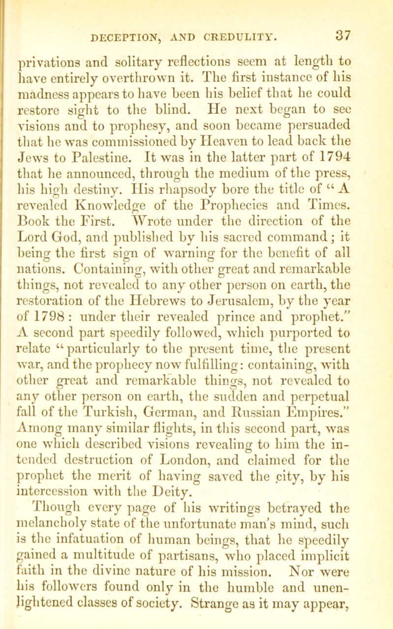 privations and solitary reflections seem at length to have entirely overthrown it. The first instance of his madness appears to have been his belief that he could restore sight to the blind. He next began to see visions and to prophesy, and soon became persuaded that he was commissioned by Heaven to lead back the Jews to Palestine. It was in the latter part of 1794 that he announced, through the medium of the press, his high destiny. His rhapsody bore the title of “ A revealed Knowledge of the Prophecies and Times. Book the First. Wrote under the direction of the Lord God, and published by bis sacred command; it bein'! the first sign of warning for the benefit of all nations. Containing, with other great and remarkable tilings, not revealed to any other person on earth, the restoration of the Hebrews to Jerusalem, by the year of 1798: under their revealed prince and prophet.” A second part speedily followed, which purported to relate “ particularly to the present time, the present war, and the prophecy now fulfilling: containing, with other great and remarkable things, not revealed to any other person on earth, the sudden and perpetual fall of the Turkish, German, and Russian Empires.” Among many similar flights, in this second part, was one which described visions revealing to him the in- tended destruction of London, and claimed for the prophet the merit of having saved the city, by his intercession with the Deity. Though every page of his writings betrayed the melancholy state of the unfortunate man’s mind, such is the infatuation of human beings, that he speedily gained a multitude of partisans, who placed implicit faith in the divine nature of his mission. Nor were his followers found only in the humble and unen- lightened classes of society. Strange as it may appear,