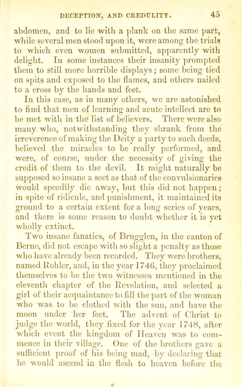 abdomen, and to lie with a plank on the same part, while several men stood upon it, were among the trials to which even women submitted, apparently with delight. In some instances their insanity prompted them to still more horrible displays; some being tied on spits and exposed to the flames, and others nailed to a cross by the hands and feet. In this case, as in many others, we are astonished to find that men of learning and acute intellect arc to be met with in the list of believers. There were also many who, notwithstanding they shrank from the irreverence of making the Deity a party to such deeds, believed the miracles to be really performed, and were, of course, under the necessity of giving the credit of them to the devil. It might naturally be supposed so insane a sect as that of the convulsionaries would speedily die away, but this did not happen ; in spite of ridicule, and punishment, it maintained its ground to a certain extent for a long series of years, and there is some reason to doubt whether it is yet wholly extinct. Two insane fanatics, of Brugglcn, in the canton of Berne, did not escape with so slight a penalty as those who have already been recorded. They were brothers, named Kohler, and, in the year 1 746, they proclaimed themselves to be the two witnesses mentioned in the eleventh chapter of the Kevelation, and selected a girl of their acquaintance to fill the part of the woman who was to be clothed with the sun, and have the moon under her feet. The advent of Christ to judge the world, they fixed for the year 1748, after which event the kingdom of Heaven was to com- mence in their village. One of the brothers gave a sufficient proof of his being mad, by declaring that he would ascend in the flesh to heaven before the