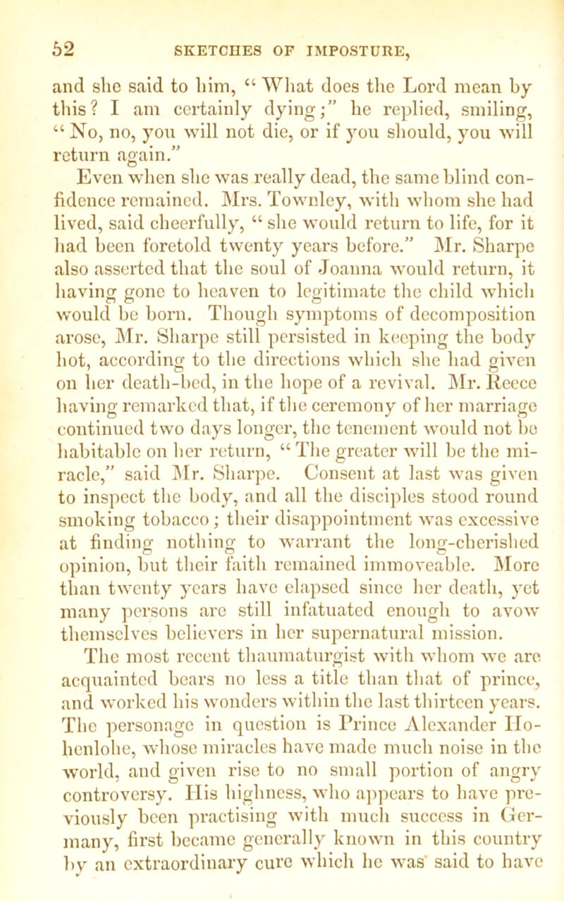 and she said to him, “ What does the Lord mean by this? I am certainly dying;” he replied, smiling, “ No, no, you will not die, or if you should, you will return again.” Even when she was really dead, the same blind con- fidence remained. Mrs. Townley, with whom she had lived, said cheerfully, “ she would return to life, for it had been foretold twenty years before.” Mr. Sharpe also asserted that the soul of Joanna would return, it having gone to heaven to legitimate the child which would be born. Though symptoms of decomposition arose, Mr. Sharpe still persisted in keeping the body hot, according to the directions which she had given on her death-bed, in the hope of a revival. Mr. Reece having remarked that, if the ceremony of her marriage continued two days longer, the tenement would not he habitable on her return, “ The greater will be the mi- racle,” said Mr. Sharpe. Consent at last was given to inspect the body, and all the disciples stood round smoking tobacco; their disappointment was excessive at finding nothing to warrant the long-cherished opinion, but their faith remained immoveable. More than twenty years have elapsed since her death, yet many persons are still infatuated enough to avow themselves believers in her supernatural mission. The most recent thaumaturgist with whom we are acquainted bears no less a title than that of prince, and worked his wonders within the last thirteen years. The personage in question is Prince Alexander ITo- henlohe, whose miracles have made much noise in the world, and given rise to no small portion of angry controversy. Ilis highness, who appears to have pre- viously been practising with much success in Ger- many, first became generally known in this country by an extraordinary cure which he was said to have