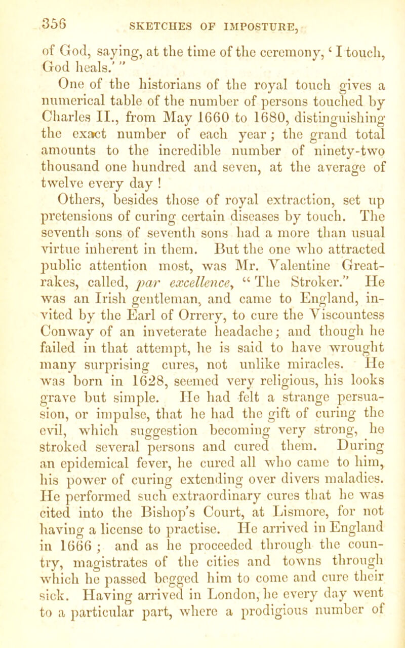 of God, saying, at the time of the ceremony, ‘ I touch, God heals.’ ” One of the historians of the royal touch gives a numerical table of the number of persons touched by Charles II., from May 1660 to 1680, distinguishing the exact number of each year; the grand total amounts to the incredible number of ninety-two thousand one hundred and seven, at the average of twelve every day ! Others, besides those of royal extraction, set up pretensions of curing certain diseases by touch. The seventh sons of seventh sons had a more than usual virtue inherent in them. But the one who attracted public attention most, was Mr. Valentine Great- rakes, called, par excellence, “ The Stroker.” lie was an Irish gentleman, and came to England, in- vited by the Earl of Orrery, to cure the Viscountess Conway of an inveterate headache; and though he failed in that attempt, he is said to have wrought many surprising cures, not unlike miracles. He was born in 1628, seemed very religious, his looks grave but simple. lie had felt a strange persua- sion, or impulse, that he had the gift of curing the evil, which suggestion becoming very strong, ho stroked several persons and cured them. During an epidemical fever, he cured all who came to him, his power of curing extending over divers maladies. He performed such extraordinary cures that he was cited into the Bishop’s Court, at Lismore, for not having a license to practise. He arrived in England in 1666 ; and as he proceeded through the coun- try, magistrates of the cities and towns through which he passed begged him to come and cure their sick. Having arrived in London, he every day went to a particular part, where a prodigious number of