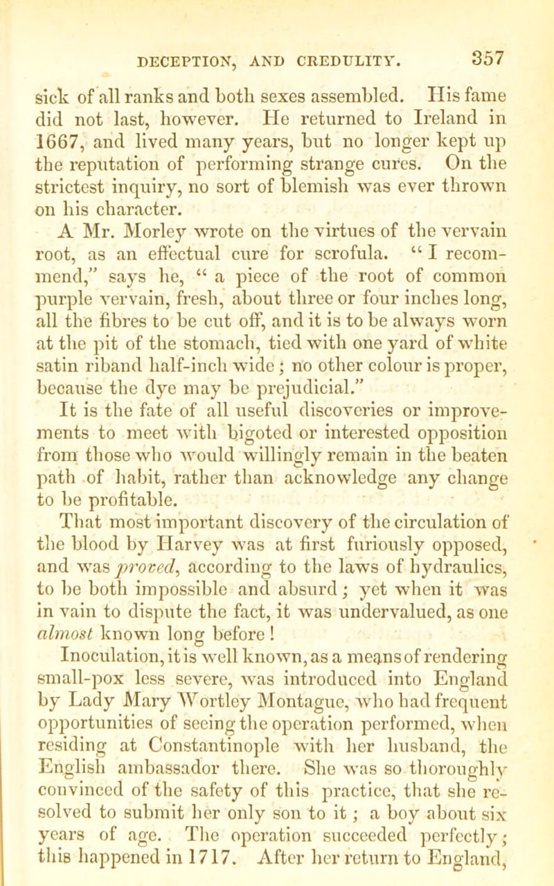 sick of all ranks and both sexes assembled. His fame did not last, however. He returned to Ireland in 1667, and lived many years, but no longer kept up the reputation of performing strange cures. On the strictest inquiry, no sort of blemish was ever thrown on his character. A Mr. Morley wrote on the virtues of the vervain root, as an effectual cure for scrofula. “ I recom- mend,” says he, “ a piece of the root of common purple vervain, fresh, about three or four inches long, all the fibres to be cut off, and it is to be always worn at the pit of the stomach, tied with one yard of white satin riband half-inch wide; no other colour is proper, because the dye may be prejudicial.” It is the fate of all useful discoveries or improve- ments to meet with bigoted or interested opposition from those who would willingly remain in the beaten path of habit, rather than acknowledge any change to be profitable. That most important discovery of the circulation of the blood by Harvey was at first furiously opposed, and was proved, according to the laws of hydraulics, to lie both impossible and absurd; yet when it was in vain to dispute the fact, it was undervalued, as one almost known long before ! O Inoculation, it is well known, as a means of rendering small-pox less severe, was introduced into England by Lady Mary AY or t Icy Montague, Avho had frequent opportunities of seeing the operation performed, when residing at Constantinople with her husband, the English ambassador there. She was so thoroughly convinced of the safety of this practice, that she re- solved to submit her only son to it; a boy about six years of age. The operation succeeded perfectly; this happened in 1717. After her return to England,
