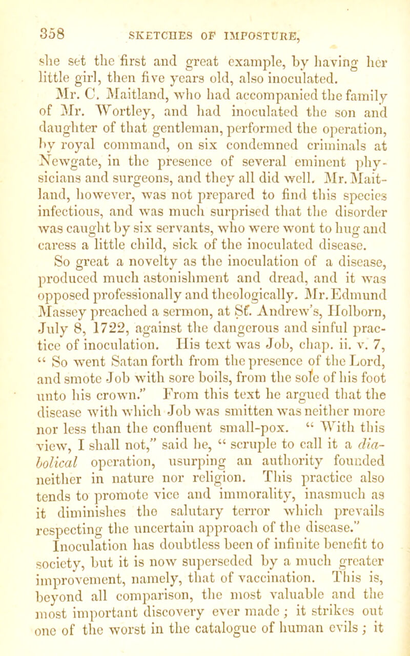she set the first and great example, by having her little girl, then five years old, also inoculated. Mr. C. Maitland, who had accompanied the family of Mr. Wortley, and had inoculated the son and daughter of that gentleman, performed the operation, by royal command, on six condemned criminals at Newgate, in the presence of several eminent phy- sicians and surgeons, and they all did well. Mr. Mait- land, however, was not prepared to find this species infectious, and was much surprised that the disorder was caught by six servants, who were wont to hug and caress a little child, sick of the inoculated disease. So great a novelty as the inoculation of a disease, produced much astonishment and dread, and it was opposed professionally and theologically. Mr. Edmund Massey preached a sermon, at Sf. Andrew’s, Ilolborn, -July 8, 1722, against the dangerous and sinful prac- tice of inoculation. His text was Job, chap. ii. v. 7, “ So went Satan forth from the presence of the Lord, and smote Job with sore boils, from the sofe of his foot unto his crown.” From this text he argued that the disease with which Job was smitten was neither more nor less than the confluent small-pox. “ With this view, I shall not,” said lie, “ scruple to call it a dia- bolical operation, usurping an authority founded neither in nature nor religion. This practice also tends to promote vice and immorality, inasmuch as it diminishes the salutary terror which prevails respecting the uncertain approach of the disease.” Inoculation has doubtless been of infinite benefit to society, but it is now superseded by a much greater improvement, namely, that of vaccination. This is, beyond all comparison, the most valuable and the most important discovery ever made ; it strikes out one of the worst in the catalogue of human evils ; it
