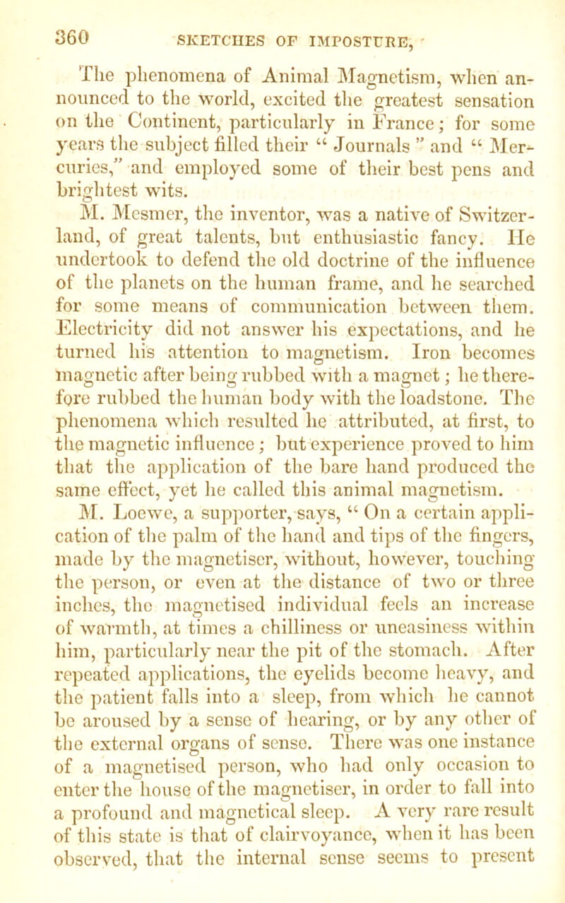 The phenomena of Animal Magnetism, when an- nounced to the world, excited the greatest sensation on the Continent, particularly in France; for some years the subject filled their “ Journals ” and “ Mer- curies,” and employed some of their best pens and brightest wits. M. Mesmer, the inventor, was a native of Switzer- land, of great talents, but enthusiastic fancy. He undertook to defend the old doctrine of the influence of the planets on the human frame, and he searched for some means of communication between them. Electricity did not answer his expectations, and he turned his attention to magnetism. Iron becomes magnetic after being rubbed with a magnet; he there- fore rubbed the human body with the loadstone. The phenomena which resulted he attributed, at first, to the magnetic influence; but experience proved to him that the application of the bare hand produced the same effect, yet he called this animal magnetism. M. Loewe, a supporter, says, “ On a certain appli- cation of the palm of the hand and tips of the fingers, made by the magnetiser, without, however, touching the person, or even at the distance of two or three inches, the magnetised individual feels an increase 7 © , , , of warmth, at times a chilliness or uneasiness within him, particularly near the pit of the stomach. After repeated applications, the eyelids become heavy, and the patient falls into a sleep, from which he cannot be aroused by a sense of hearing, or by any other of the external organs of sense. There was one instance of a magnetised person, who had only occasion to enter the house of the magnetiser, in order to fall into a profound and magnetical sleep. A very rare result of this state is that of clairvoyance, when it has been observed, that the internal sense seems to present