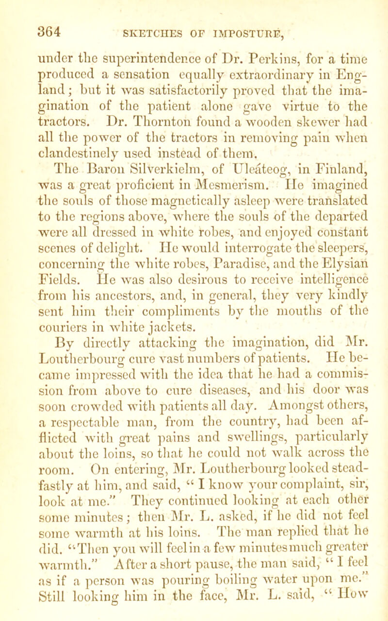 under the superintender.ee of Dr. Perkins, for a time produced a sensation equally extraordinary in Eng- land ; but it was satisfactorily proved that the ima- gination of the patient alone gave virtue to the tractors. Dr. Thornton found a wooden skewer had all the power of the tractors in removing pain when clandestinely used instead of them. The Baron Silverkielm, of Uleateog, in Finland, was a great proficient in Mesmerism. lie imagined the souls of those magnetically asleep were translated to the regions above, where the souls of the departed were all dressed in white robes, and enjoyed constant scenes of delight. Tie would interrogate the sleepers, concerning the white robes, Paradise, and theElysian Fields. He was also desirous to receive intelligence from his ancestors, and, in general, they very kindly sent him their compliments by the mouths of the couriers in white jackets. By directly attacking the imagination, did Mr. Loutherbourg cure vast numbers of patients. He be- came impressed with the idea that lie had a commis- sion from above to cure diseases, and his door was soon crowded with patients all day. Amongst others, a respectable man, from the country, had been af- flicted with great pains and swellings, particularly about the loins, so that he could not walk across the room. On entering, Mr. Loutherbourg looked stead- fastly at him, and said, “ I know your complaint, sir, look at me.” They continued looking at each other some minutes; then Mr. L. asked, if he did not feel some warmth at his loins. The man replied that he did. “Then you will feel in a few minutes much greater warmth.” After a short pause, the man said, “ I feel as if a person was pouring boiling water upon me.” Still looking him in the face, Mr. L. said, “ How