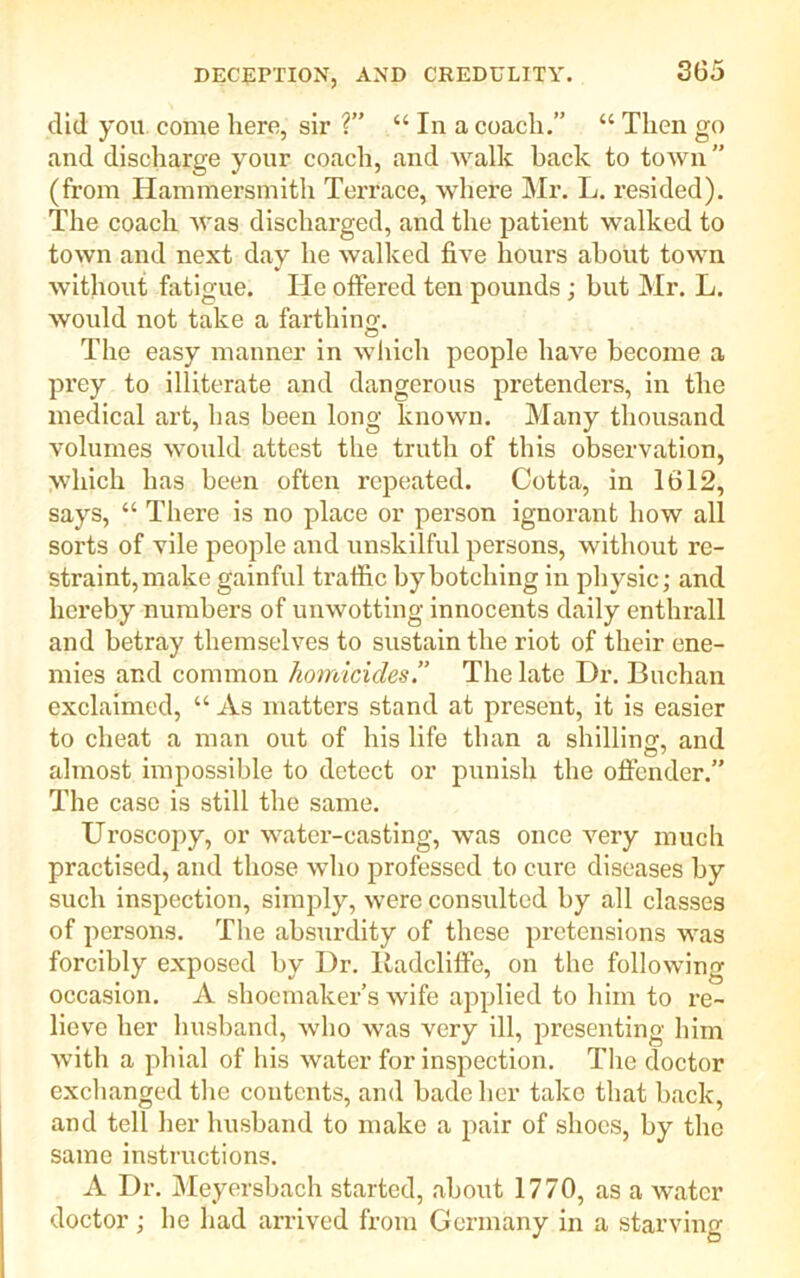did you come here, sir ?” “ In a coach.” “ Then go and discharge your coach, and walk back to town” (from Hammersmith Terrace, where Mr. L. resided). The coach was discharged, and the patient walked to town and next day he walked five hours about town without fatigue. He offered ten pounds ; but Mr. L. would not take a farthing. The easy manner in which people have become a pi’ey to illiterate and dangerous pretenders, in the medical art, has been long known. Many thousand volumes would attest the truth of this observation, which has been often repeated. Cotta, in 1612, says, “ There is no place or person ignorant how all sorts of vile people and unskilful persons, without re- straint, make gainful traffic by botching in physic; and hereby numbers of unwotting innocents daily enthrall and betray themselves to sustain the riot of their ene- mies and common homicides.” The late Dr. Buchan exclaimed, “ As matters stand at present, it is easier to cheat a man out of his life than a shilling, and almost impossible to detect or punish the offender.” The case is still the same. Uroscopy, or water-casting, was once very much practised, and those who professed to cure diseases by such inspection, simply, were consulted by all classes of persons. The absurdity of these pretensions was forcibly exposed by Dr. Radcliffe, on the following occasion. A shoemaker’s wife applied to him to re- lieve her husband, who was very ill, presenting him with a phial of his water for inspection. The doctor exchanged the contents, and bade her take that back, and tell her husband to make a pair of shoes, by the same instructions. A Dr. Meyersbach started, about 1770, as a water doctor; he had arrived from Germany in a starving