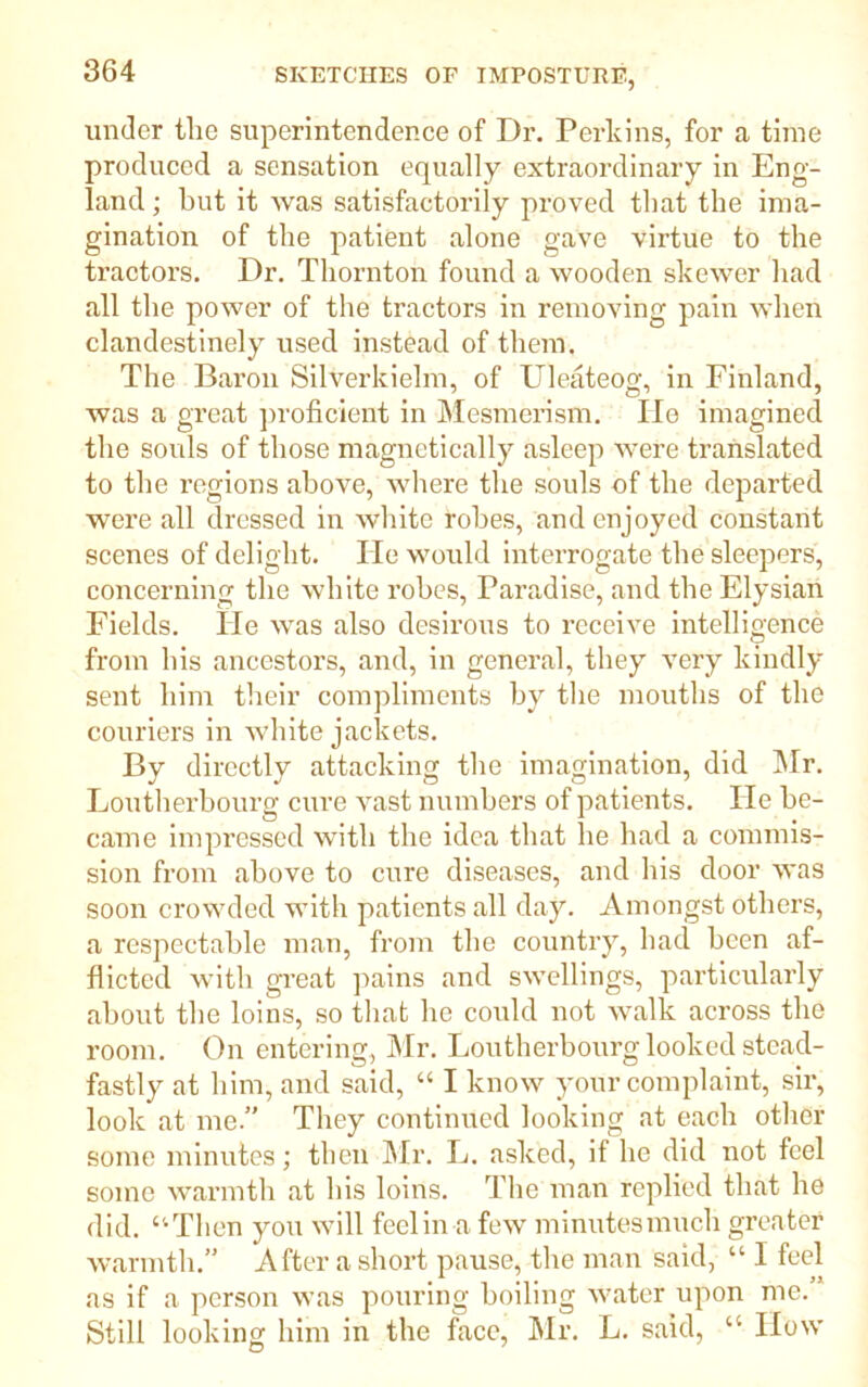 under the superintendence of Dr. Perkins, for a time produced a sensation equally extraordinary in Eng- land ; but it was satisfactorily proved that the ima- gination of the patient alone gave virtue to the tractors. Dr. Thornton found a wooden skewer had all the power of the tractors in removing pain when clandestinely used instead of them. The Baron Silverkielm, of Uleateog, in Finland, was a great proficient in Mesmerism. lie imagined the souls of those magnetically asleep were translated to the regions above, where the souls of the departed were all dressed in white robes, and enjoyed constant scenes of delight. He would interrogate the sleepers, concerning the white robes, Paradise, and the Elysian Fields. He was also desirous to receive intelligence from his ancestors, and, in general, they very kindly sent him their compliments by the mouths of the couriers in white jackets. By directly attacking the imagination, did Mr. Loutherbourg cure vast numbers of patients. He be- came impressed with the idea that he had a commis- sion from above to cure diseases, and his door was soon crowded with patients all day. Amongst others, a respectable man, from the country, had been af- flicted with great pains and swellings, particularly about the loins, so that he could not walk across the room. On entering, Mr. Loutherbourg looked stead- fastly at him, and said, “ I know your complaint, sir, look at me.” They continued looking at each other some minutes; then Mr. L. asked, if he did not feel some warmth at his loins. The man replied that he did. “Then you will feel in a few minutesmuch greater warmth.” After a short pause, the man said, “ I feel as if a person was pouring boiling water upon me.” Still looking him in the face, Mr. L. said, “ How