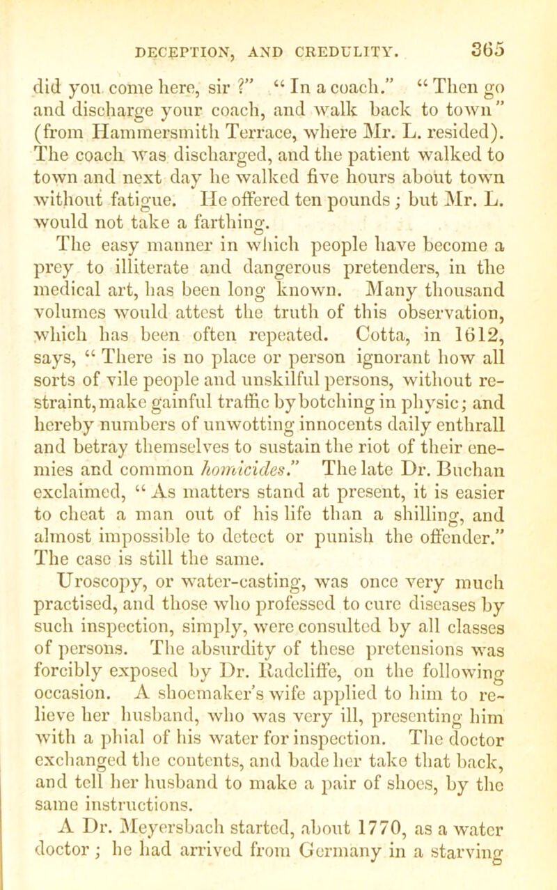 did you come here, sir ?” “ In a coach.” “ Then go and discharge your coach, and walk back to town ” (from Hammersmith Terrace, where Mr. L. resided). The coach was discharged, and the patient walked to town and next day he walked five hours about town without fatigue. Tie offered ten pounds ; but Mr. L. would not take a farthing. The easy manner in which people have become a prey to illiterate and dangerous pretenders, in the medical art, has been long known. Many thousand volumes would attest the truth of this observation, which has been often repeated. Cotta, in 1612, says, “ There is no place or person ignorant how all sorts of vile people and unskilful persons, without re- straint, make gainful traffic by botching in physic; and hereby numbers of unwotting innocents daily enthrall and betray themselves to sustain the riot of their ene- mies and common homicides’.’ The late Dr. Buchan exclaimed, “ As matters stand at present, it is easier to cheat a man out of his life than a shilling, and almost impossible to detect or punish the offender.” The case is still the same. Uroscopy, or water-casting, was once very much practised, and those who professed to cure diseases by such inspection, simply, were consulted by all classes of persons. The absurdity of these pretensions was forcibly exposed by Dr. liadcliffe, on the following occasion. A shoemaker’s wife applied to him to re- lieve her husband, who was very ill, presenting him with a phial of his water for inspection. The doctor exchanged the contents, and hade her take that hack, and tell her husband to make a pair of shoes, by the same instructions. A Dr. Meyersbach started, about 1770, as a water doctor ; he had arrived from Germany in a starving