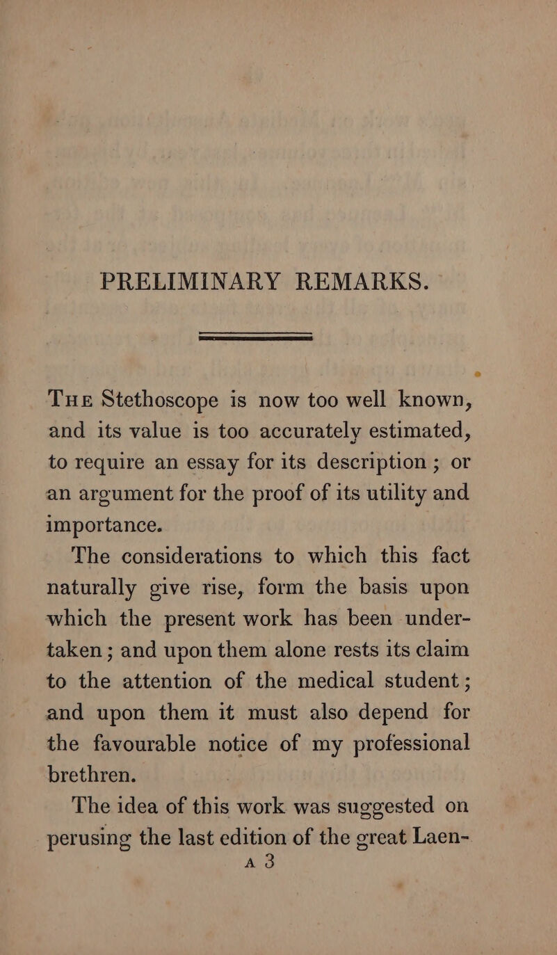 PRELIMINARY REMARKS. THE Stethoscope is now too well known, and its value is too accurately estimated, to require an essay for its description ; or an argument for the proof of its utility and importance. The considerations to which this fact naturally give rise, form the basis upon which the present work has been under- taken ; and upon them alone rests its claim to the attention of the medical student ; and upon them it must also depend for the favourable notice of my professional brethren. The idea of this work was suggested on perusing the last edition of the great Laen- A3