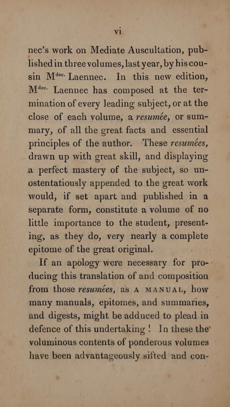 nec’s work on Mediate Auscultation, pub- lished in three volumes, last year, by his cou- sin M% Laennec. In this new edition, M'* Laennec has composed at the ter- mination of every leading subject, or at the close of each volume, a resumée, or sum- mary, of all the great facts and essential principles of the author. These resumees, drawn up with great skill, and displaying a perfect mastery of the subject, so un- ostentatiously appended to the great work would, if set apart and published in a separate form, constitute a volume of no little importance to the student, present- ing, as they do, very nearly a complete epitome of the great original. If an apology were necessary for pro-- ducing this translation of and composition from those reswmées, as A MANUAL, how many manuals, epitomes, and summaries, and digests, might be adduced to plead in defence of this undertaking ! In these the voluminous contents of ponderous volumes have been advantageously sifted and con- +