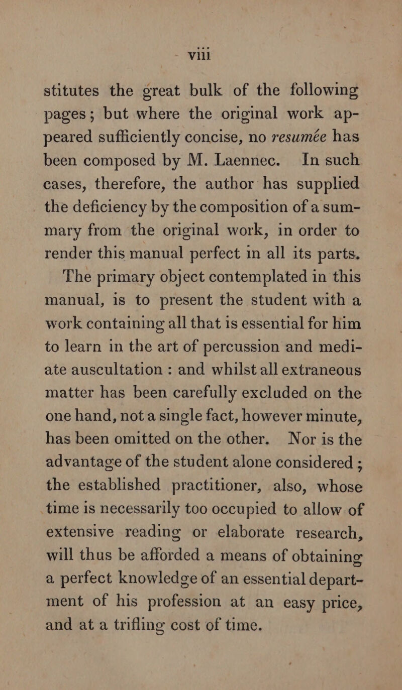 - vil stitutes the great bulk of the following pages ; but where the original work ap- peared sufficiently concise, no resumée has been composed by M. Laennec. In such cases, therefore, the author has supplied the deficiency by the composition of a sum- mary from the original work, in order to render this manual perfect in all its parts. The primary object contemplated in this manual, is to present the student with a work containing all that is essential for him to learn in the art of percussion and medi- ate auscultation : and whilst all extraneous matter has been carefully excluded on the one hand, not a single fact, however minute, has been omitted on the other. Nor is the advantage of the student alone considered ; the established practitioner, also, whose time is necessarily too occupied to allow of extensive reading or elaborate research, will thus be afforded a means of obtaining a perfect knowledge of an essential depart- ment of his profession at an easy price, and at a trifling cost of time.