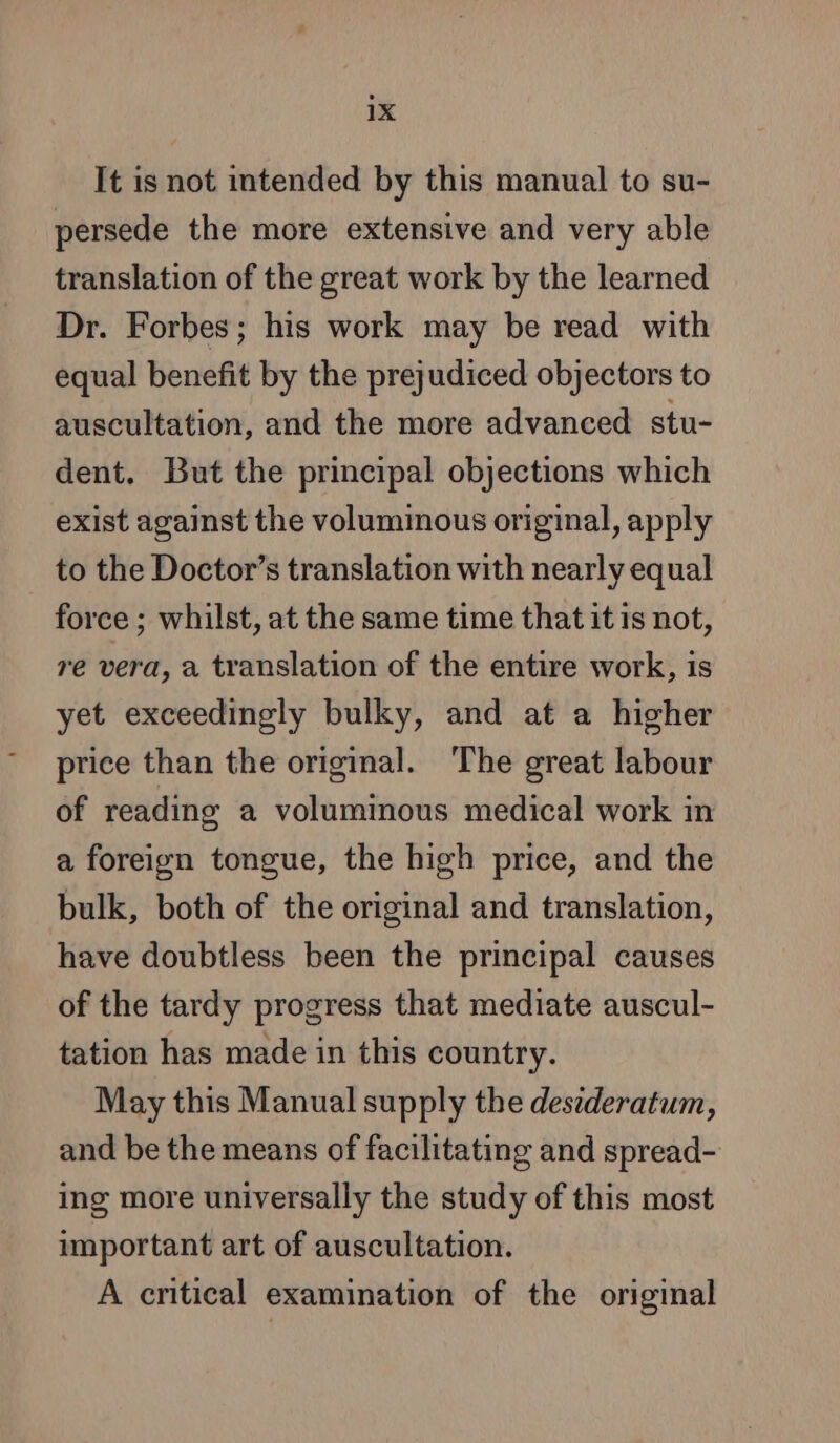 It is not intended by this manual to su- persede the more extensive and very able translation of the great work by the learned Dr. Forbes; his work may be read with equal benefit by the prejudiced objectors to auscultation, and the more advanced stu- dent. But the principal objections which exist against the voluminous original, apply to the Doctor’s translation with nearly equal force ; whilst, at the same time that it is not, re vera, a translation of the entire work, is yet exceedingly bulky, and at a higher price than the original. The great labour of reading a voluminous medical work in a foreign tongue, the high price, and the bulk, both of the original and translation, have doubtless been the principal causes of the tardy progress that mediate auscul- tation has made in this country. May this Manual supply the desideratum, and be the means of facilitating and spread- ing more universally the study of this most important art of auscultation. A critical examination of the original