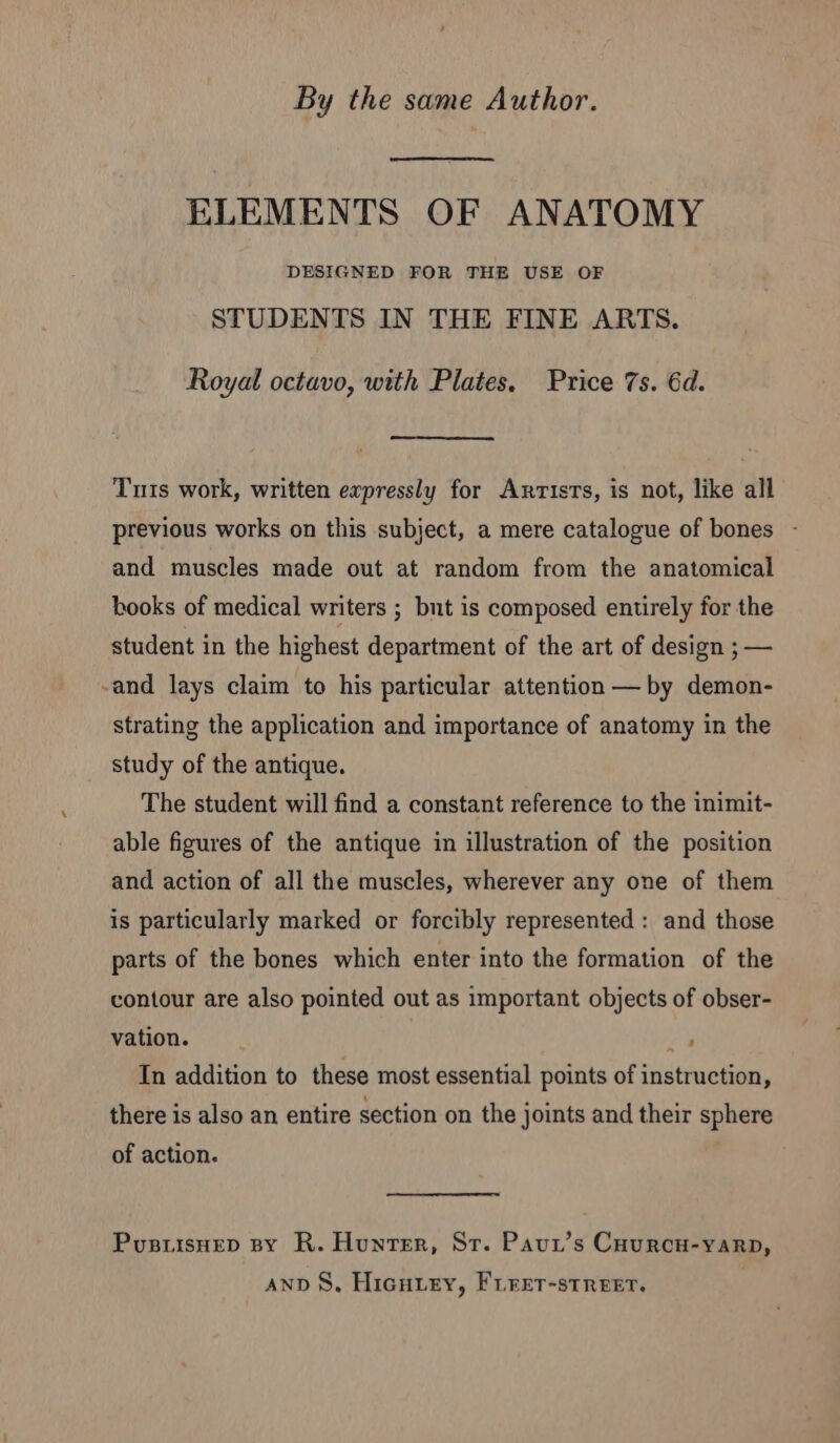 By the same Author. ELEMENTS OF ANATOMY DESIGNED FOR THE USE OF STUDENTS IN THE FINE ARTS. Royal octavo, with Plates. Price 7s. 6d. Tuis work, written expressly for Anrists, is not, like all previous works on this subject, a mere catalogue of bones - and muscles made out at random from the anatomical books of medical writers ; but is composed entirely for the student in the highest department of the art of design ; — -and lays claim to his particular attention — by demon- strating the application and importance of anatomy in the study of the antique. The student will find a constant reference to the inimit- able figures of the antique in illustration of the position and action of all the muscles, wherever any one of them is particularly marked or forcibly represented : and those parts of the bones which enter into the formation of the contour are also pointed out as important objects of obser- vation. eu In addition to these most essential points of instruction, there is also an entire section on the joints and their sphere of action. Pusutsnep By R. Hunter, Sr. Paur’s Caurcu-yarp, AND S, HiGHLEY, FLFET-STREET,