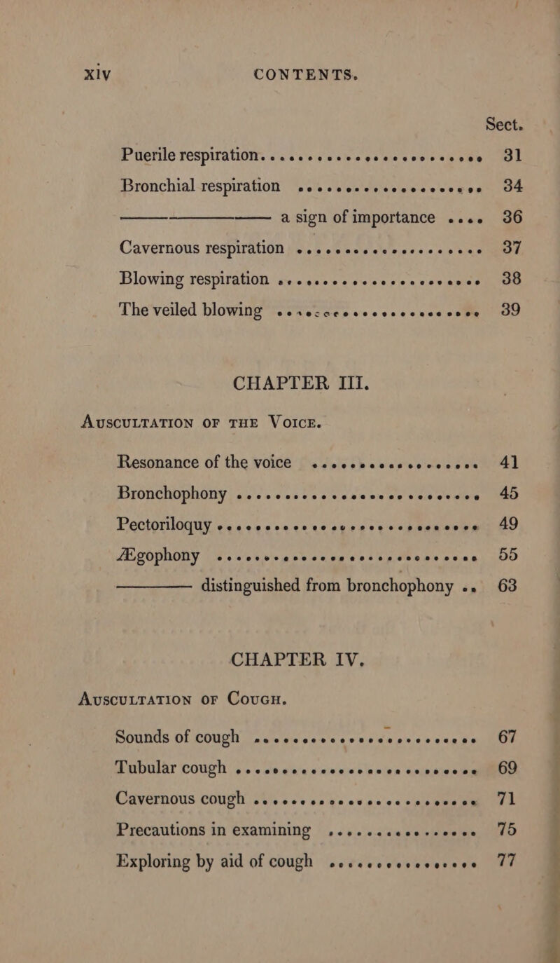 Sect. Puerile respiration. . ...sse.esosoesoooooee 31 Bronchial respiration .esccocsssccssecenes 34 a sign of importance .... 36 Cavernous respiration ...ccecccsccssccccs + 37 Blowing respiration seccsccccccccecccveves 38 The veiled blowing eertercceeeeeeoseeeaeecees ee 39 CHAPTER III. AUSCULTATION OF THE VOICE. Resonance of the voice +…....ssossserossse 41 Bronchophony ......s.sesesescosseserece 45 Pectoriloquy e.seosossovosverossopesnsoss 49 Ægophony .scccerenccscsccsecceceesees OO distinguished from bronchophony «» 63 CHAPTER IV. AUSCULTATION OF Coucx. Sounds of cough pcccccccsevecccevecesees 67 Tubular cough ...cocccccccccaccecsesccee 69 Cavernous cough ..cecceseccevcccces soon V1 Precautions in examining ...... ss rer nes DUO Exploring by aid of cough .eccccccvececcee 77