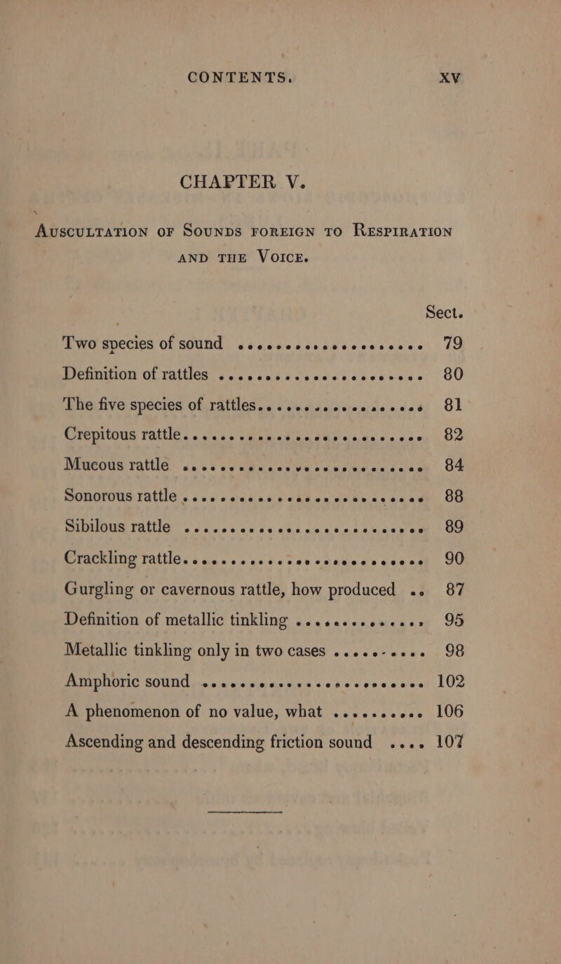 CHAPTER V. AUSCULTATION OF SOUNDS FOREIGN TO RESPIRATION AND THE VOICE. Sect. Two species of sound sseccccssccccsnsceee 79 PICHON OL TRISTE Se sta sans sssnese 80 The five species of rattles... cessseeessscees 81 Crepitous rattle. A Gloss ses es 22 Mucous rattles. «5 ee cesar ve ren messes UE DOROTOUS TALE s 6s cis se ceabanvesnaceceds OG PIOUS FAtHE. . costar tests sean es sine &gt; CO Crackling Tattle. .s0.ccscscserenccasscesces 90 Gurgling or cavernous rattle, how produced .. 87 Definition of metallic tinkling ....essseeeese» 95 Metallic tinkling only in two cases .....-.... 98 PIMP UGTIO SOUT) nc wore adn s «dass counase: LOZ A phenomenon of no value, what .......,.. 106 Ascending and descending friction sound .... 107