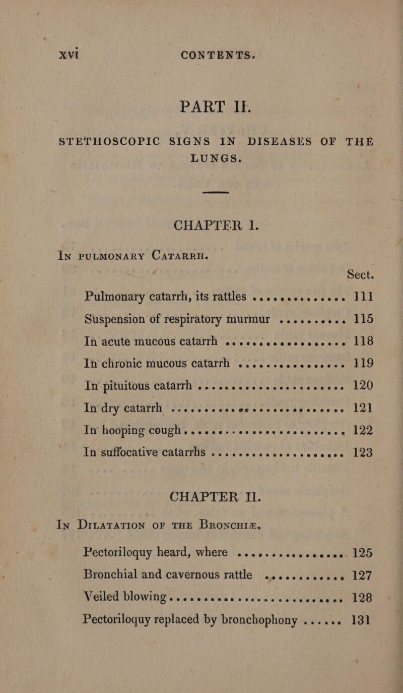 PART IE STETHOSCOPIC SIGNS IN DISEASES OF THE LUNGS. CHAPTER lI. IN PULMONARY CATARRH. Sect. Pulmonary catarrh, its rattles ........,,.... 111 Suspension of respiratory murmur .....+e.e.. 115 In acute mucous catarrh ce cccceccccccccees 118 Th clironi¢ mucous ¢atatfli esse. ALD In pituitous catarrh .....s...sesesseoosese 120 In dry catarrh ...,.......ececcsessocseres 121 In hooping cough..........seenssssossese 122 LHSUTOPAIVE CAN Go. co eee a eencscceccs Lee CHAPTER Il. In DILATATION OF THE BRoONCHIx. Pectoriloquy heard, where ...,... 4.010. 125 Bronchial and cavernous rattle ........,... 127 NEUSE DIOWING Es ee one et ER Pectoriloquy replaced by bronchophony ...... 131