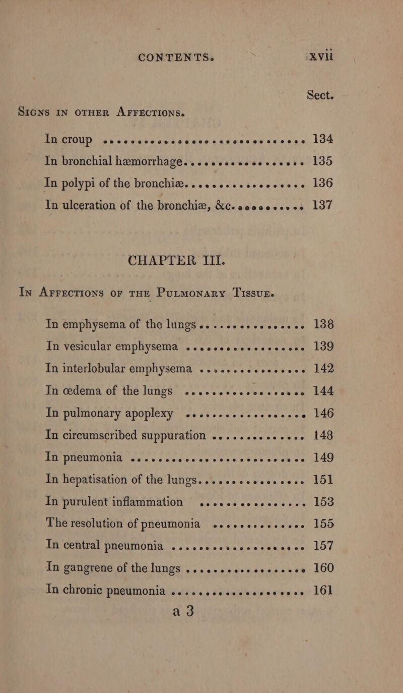Sect. SIGNS IN OTHER AFFECTIONS. In croup @evpeeevecevneodsee0oop27e20209809 292000808 134 In bronchial hæmorrhage. ..............ose 135 In polypi of the bronchiæ. ................ 136 In ulceration of the bronchiæ, ÉC- ssososcr.s 137 CHAPTER III. In AFFECTIONS OF THE Putmonary Tissus. In emphysema of the lungs................ 138 In vesicular emphysema ...........s.e.see 139 In interlobular emphysema ..,......,...... 142 Tn œdema of the lungs .....,.... use 144 In pulmonary apoplexy .................. 146 In circumscribed suppuration .............. 148 FR PNEUMONIS cae es anses sons sdse ses se 149 In hepatisation of the lungs................ 151 In purulent inflammation .......,.,...... 153 The resolution of pneumonia .......,...... 155 ICRA PHeuMONTA <2. .cscckscoecsmaeee 157 In gangrene of the lungs ......eeeseeeseeee 160 In chronic pneumonia .........s.sssessose 161 a3