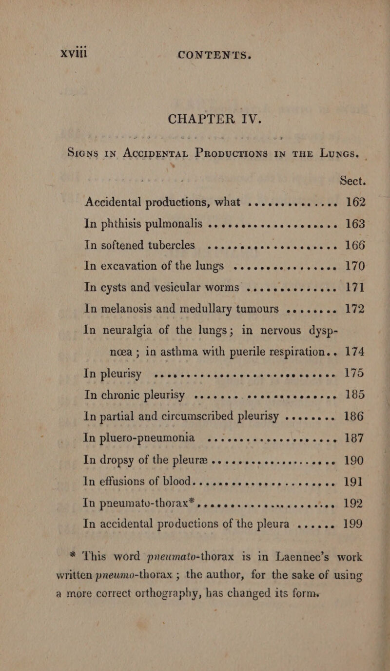 CHAPTER IV. SIGNS IN ACCIDENTAL PRODUCTIONS IN THE Luncs. | Sect. Accidental productions, what .....,......... 162 In phthisis pulmonalis .................... 163 In softened tubercles .......o...ssssuesce 166 In excavation of the lungs ...cceccceseseee 170 In cysts and vesicular worms .............. 171 In melanosis and medullary tumours ........ 172 In neuralgia of the lungs; in nervous dysp- noea ; in asthma with puerile respiration... 174 In pleurisy ...s.....sessess.seseosossee 175 In chronic pleurisy 2.22.24. eceecacceseeree 185 In partial and circumscribed pleurisy ........ 186 In pluero-pneumonia ...cecssesvecceerssoe 187 In dropsy of the pleurm oss asin see: 9 € 190 In effusions of blood. . . secceescrcesseee ese 191 In pneumato-thorax* » saccescscecsesscesves 192 In accidental productions of the pleura ...... 199 * This word pnewmato-thorax is in Laennee’s work written prewmo-thorax ; the author, for the sake of using a more correct orthography, has changed its form