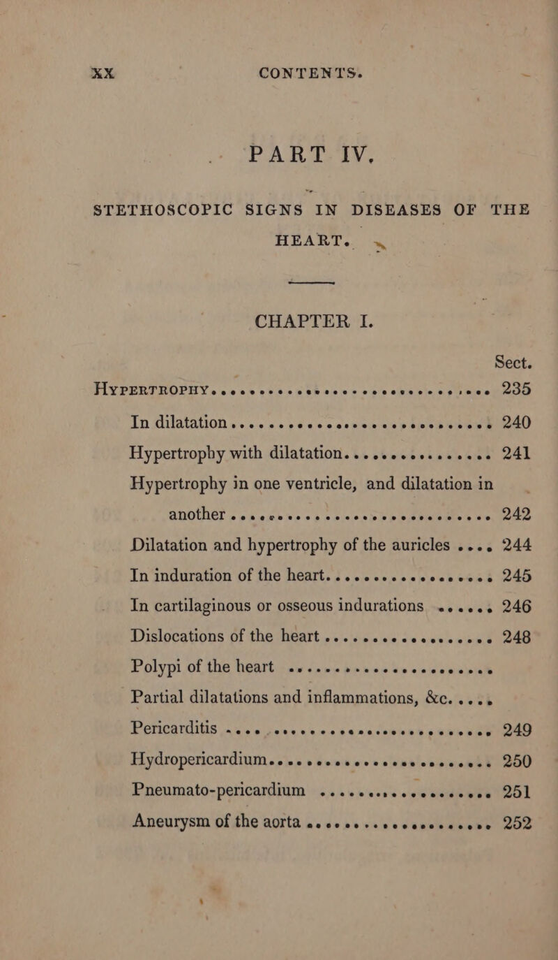 PART IV, STETHOSCOPIC SIGNS IN DISEASES OF THE HEART. 4 ——— CHAPTER I. Sect. HYPERTROPHY. cccwcvecssesceccccesescessece 299 In dilatation »...ccscescssrecnestesbenswe 240 Hypertrophy with dilatation... ..seeesseeeee 241 Hypertrophy in one ventricle, and dilatation in BNOUET so sesbne ss ame aise ee Dilatation and hypertrophy of the auricles .... 244 In induration of the heart....ccesceccsccese 245 In cartilaginous or osseous indurations ...... 246 Dislocations of the heart .................. 248 Polypi,of the heart 25... ho ns do eme ns 05108 Partial dilatations and inflammations, &amp;c..... Peéncardiis se fone. y.e 4k ones enwe’ pee nee Hydropericardium..se sseveccrssstienewenhh 200 Pneumato-pericardium ....ecesecccccsceee 251 Aneurysm of the aorta se ses sesessseoseone 252