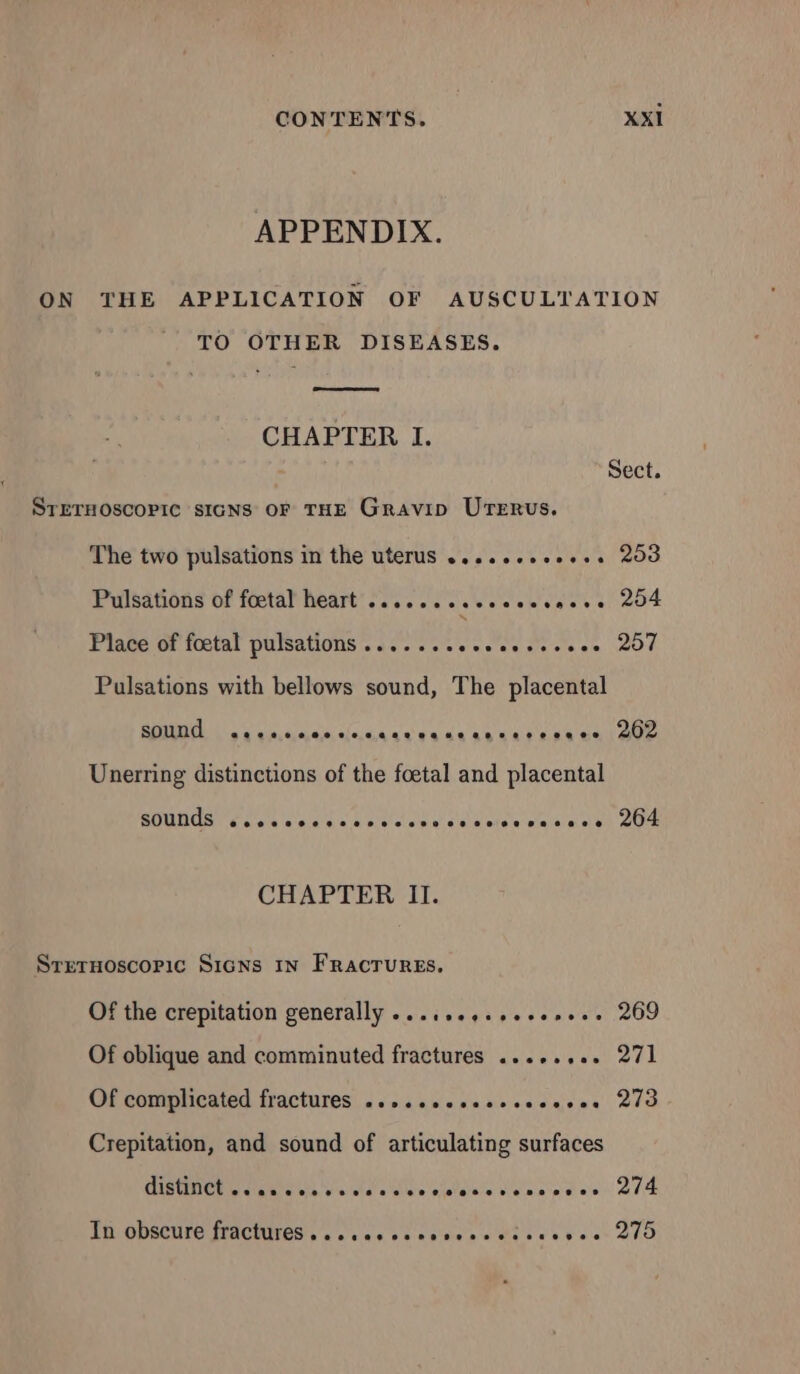 APPENDIX. ON THE APPLICATION OF AUSCULTATION TO OTHER DISEASES. CHAPTER I. Sect. STETHOSCOPIC SIGNS OF THE Gravip UTERUSs. The two pulsations in the uterus .........,.. 253 Pulsations of foetal heart .................. 254 Place of foetal pulsations .............,.... 257 Pulsations with bellows sound, The placental SOUNG seeseccccinngaresacansccesace 202 Unerring distinctions of the foetal and placental sounds @eeoeoeeeoeveeeeeesnee 822892802028 80280780 264 CHAPTER II. STETHOSCOPIC SIGNS IN Fractures, Of the crepitation generally ...,,.,.,...,... 269 Of oblique and comminuted fractures .....,.. 271 Of complicated fractures ....seccecsccseces 273 Crepitation, and sound of articulating surfaces CistNCt eas sea ve weedcvceisccvcncscee 274 TH ODSCULO STACITED su vue bh epee o We eee set A0