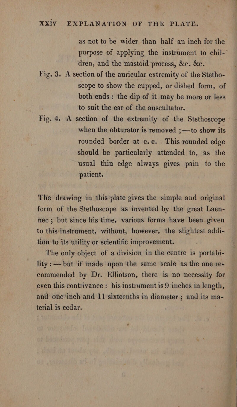 purpose of applying the instrument to chil- dren, and the mastoid process, &amp;c. &amp;c. Fig. 3. A section of the auricular extremity of the Stetho- scope to show the cupped, or dished form, of both ends: the dip of it may be more or less to suit the ear of the auscultator. Fig. 4. A section of the extremity of the Stethoscope when the obturator is removed ;—to show its rounded border at c.c. This rounded edge should be particularly attended to, as the usual thin edge always gives pain to the patient. The drawing in this plate gives the simple and original form of the Stethoscope as invented by the great Laen- nec ; but since his time, various forms have been given to this-instrument, without, however, the slightest addi- tion to its utility or scientific improvement. The only object of a division in the centre is portabi- lity: —but if made upon the same scale as the one re- commended by Dr. Elliotson, there is no necessity for even this contrivance : his instrument is 9 inches in length, and one’inch and 11 sixteenths in diameter ; and its ma- terial is cedar.