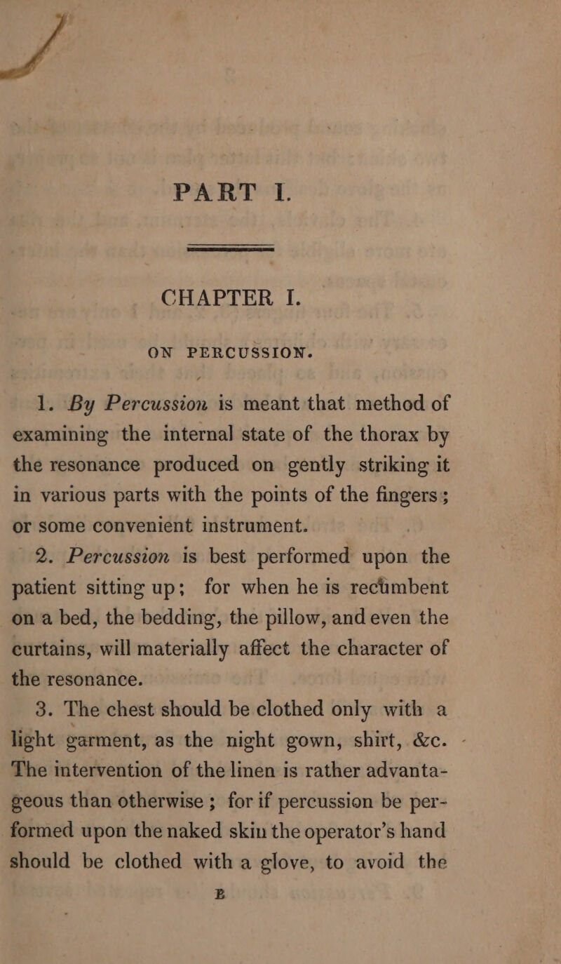 CHAPTER I. ON PERCUSSION. 1. By Percussion is meant that method of examining the internal state of the thorax by the resonance produced on gently striking it in various parts with the points of the fingers; or some convenient instrument. 2. Percussion is best performed upon the patient sitting up; for when he is rectimbent on a bed, the bedding, the pillow, and even the curtains, will materially affect the character of the resonance. 3. The chest should be clothed only with a light garment, as the night gown, shirt, &amp;c. - The intervention of the linen is rather advanta- geous than otherwise ; for if percussion be per- formed upon the naked skin the operator’s hand should be clothed with a glove, to avoid the B