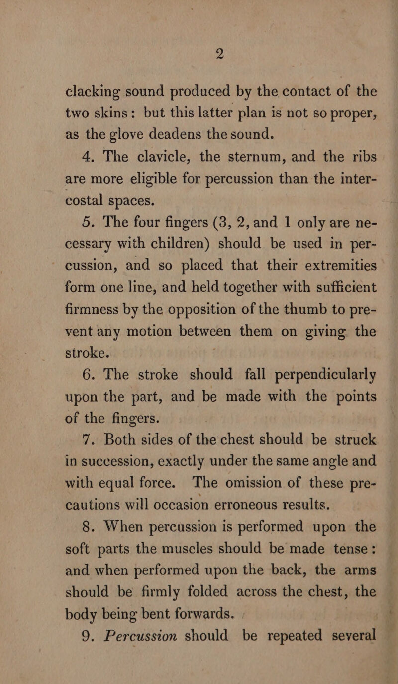 clacking sound produced by the contact of the two skins: but this latter plan is not so proper, as the glove deadens the sound. 4, The clavicle, the sternum, and the ribs are more eligible for percussion than the inter- costal spaces. 5. The four fingers (3, 2, and 1 only are ne- cessary with children) should be used in per- - eussion, and so placed that their extremities form one line, and held together with sufficient firmness by the opposition of the thumb to pre- vent any motion between them on giving the stroke. | 6. The stroke should fall perpendicularly upon the part, and be made with the points of the fingers. 7. Both sides of the chest should be struck in succession, exactly under the same angle and with equal force. The omission of these pre- cautions will occasion erroneous results. 8. When percussion is performed upon the soft parts the muscles should be made tense : and when performed upon the back, the arms should be firmly folded across the chest, the body being bent forwards. | | 9. Percussion should be repeated several