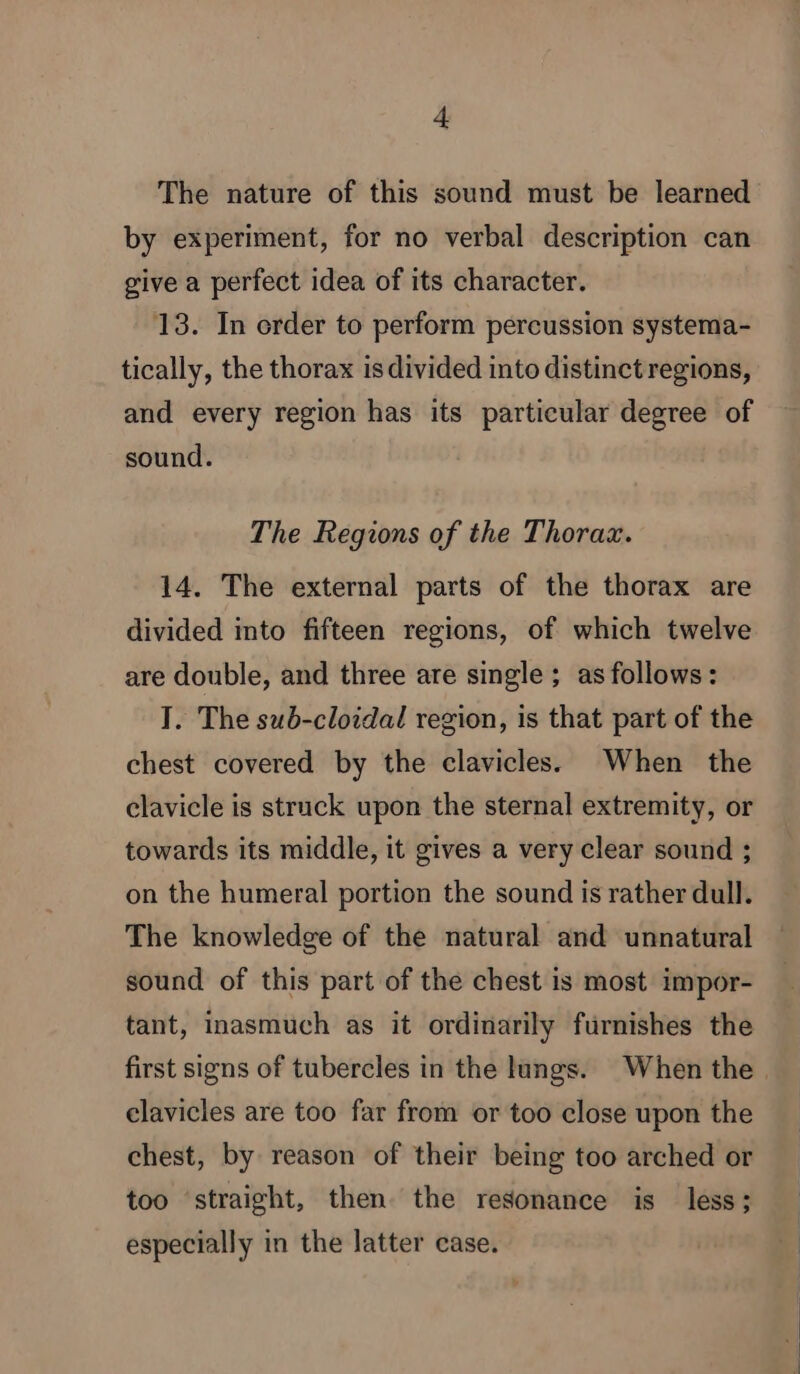 The nature of this sound must be learned by experiment, for no verbal description can give a perfect idea of its character. 13. In crder to perform percussion systema- tically, the thorax is divided into distinct regions, and every region has its particular degree of sound. The Regions of the Thorax. 14. The external parts of the thorax are divided into fifteen regions, of which twelve are double, and three are single; as follows: I. The sub-cloidal region, is that part of the chest covered by the clavicles. When the clavicle is struck upon the sternal extremity, or towards its middle, it gives a very clear sound ; on the humeral portion the sound is rather dull. The knowledge of the natural and unnatural sound of this part of the chest is most impor- tant, inasmuch as it ordinarily furnishes the first signs of tubercles in the lungs. When the | clavicles are too far from or too close upon the chest, by reason of their being too arched or too straight, then the resonance is less; especially in the latter case.