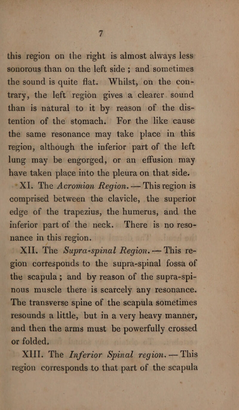 this region on the right is almost always less sonorous than on the left side ; and sometimes the sound is quite flat. Whilst, on the con- trary, the left region gives a clearer. sound than is natural to it by reason of the dis- tention of the stomach. For the like cause the same resonance may take place in this region, although the inferior part of the left lung may be engorged, or an effusion may have taken place into the pleura on that side. XI. The Acromion Region. — This region is comprised between the clavicle, the superior edge of the trapezius, the humerus, and the inferior part of the neck. There is no reso- nance in this region. XII. The Supra-spinal Region. — This re- gion corfesponds to the supra-spinal fossa of the scapula; and by reason of the supra-spi- nous muscle there is scarcely any resonance. The transverse spine of the scapula sometimes resounds a little, but in a very heavy manner, and then the arms must be powerfully crossed or folded. XIII. The Inferior Spinal region. — This region corresponds to that part of the scapula