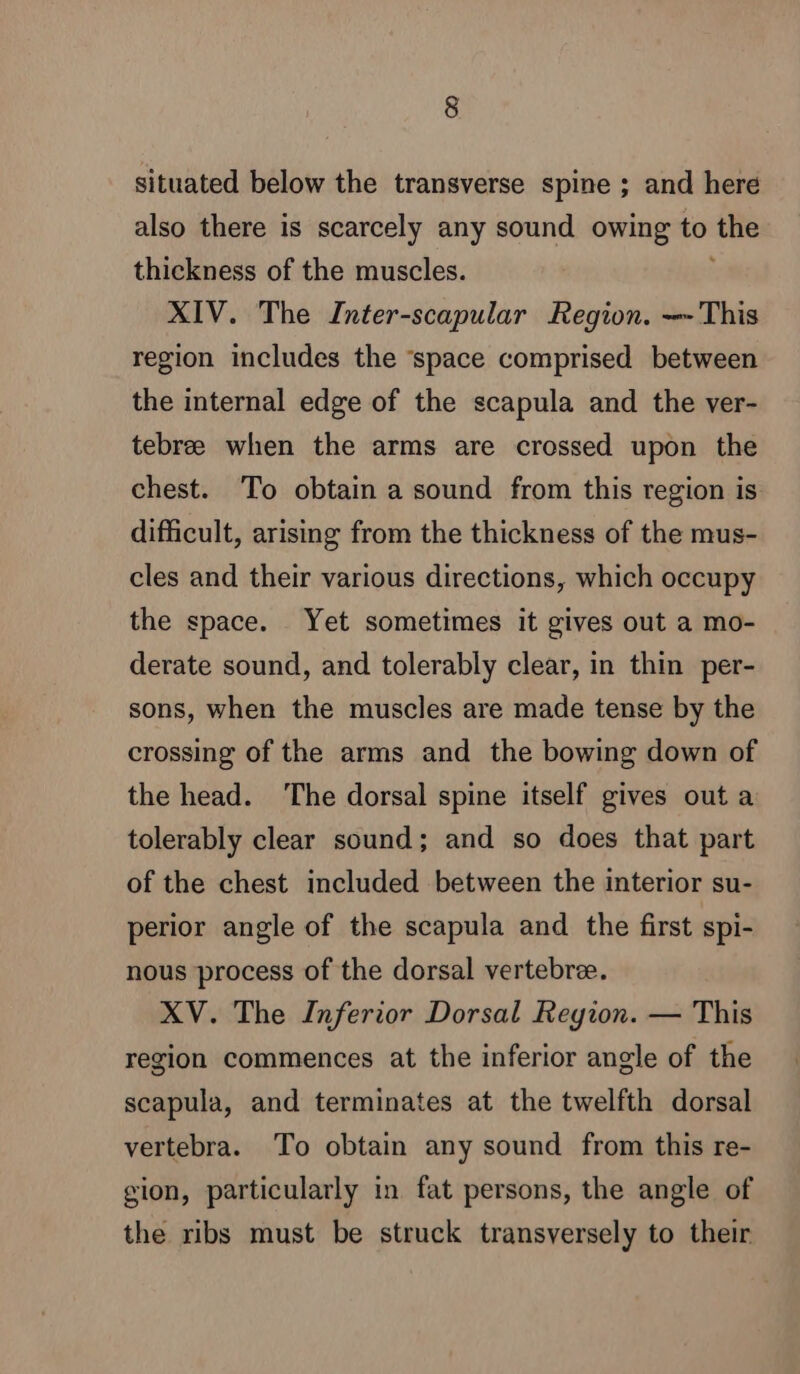 situated below the transverse spine ; and here also there is scarcely any sound owing to is thickness of the muscles. XIV. The Inter-scapular Region. — This region includes the ‘space comprised between the internal edge of the scapula and the ver- tebree when the arms are crossed upon the chest. To obtain a sound from this region is difficult, arising from the thickness of the mus- cles and their various directions, which occupy the space. Yet sometimes it gives out a mo- derate sound, and tolerably clear, in thin per- sons, when the muscles are made tense by the crossing of the arms and the bowing down of the head. The dorsal spine itself gives out a tolerably clear sound; and so does that part of the chest included between the interior su- perior angle of the scapula and the first spi- nous process of the dorsal vertebræ. XV. The Inferior Dorsal Region. — This region commences at the inferior angle of the scapula, and terminates at the twelfth dorsal vertebra. To obtain any sound from this re- gion, particularly in fat persons, the angle of the ribs must be struck transversely to their