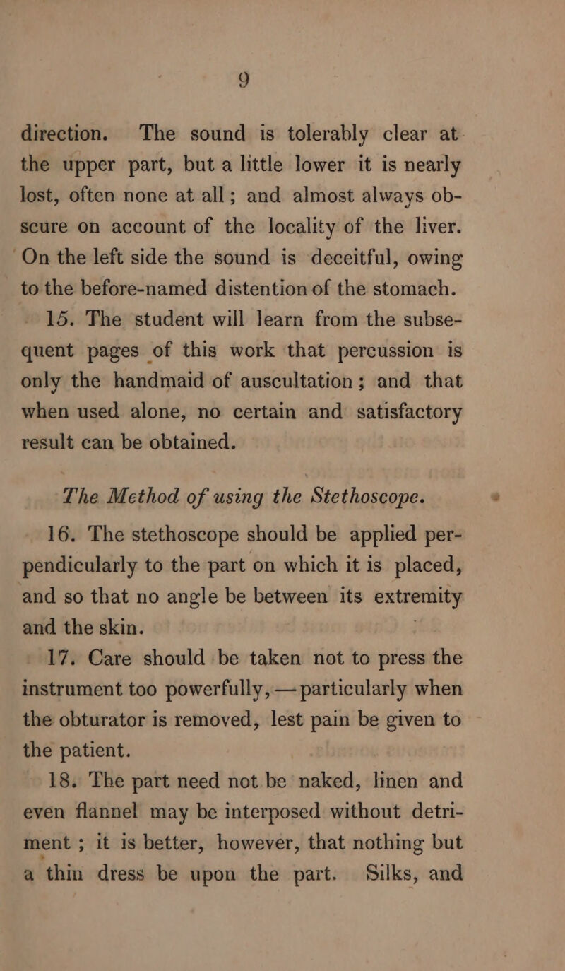 direction. The sound is tolerably clear at the upper part, but a little lower it is nearly lost, often none at all; and almost always ob- scure on account of the locality of the liver. On the left side the sound is deceitful, owing to the before-named distention of the stomach. 15. The student will learn from the subse- quent pages of this work that percussion is only the handmaid of auscultation ; and that when used alone, no certain and satisfactory result can be obtained. The Method of using the Stethoscope. 16. The stethoscope should be applied per- pendicularly to the part on which it is placed, and so that no angle be between its alias and the skin. 17. Care should be taken not to press the instrument too powerfully, — particularly when the obturator is removed, lest pain be given to the patient. 18. The part need not be mat linen and even flannel may be interposed without detri- ment ; it is better, however, that nothing but a thin dress be upon the part. Silks, and