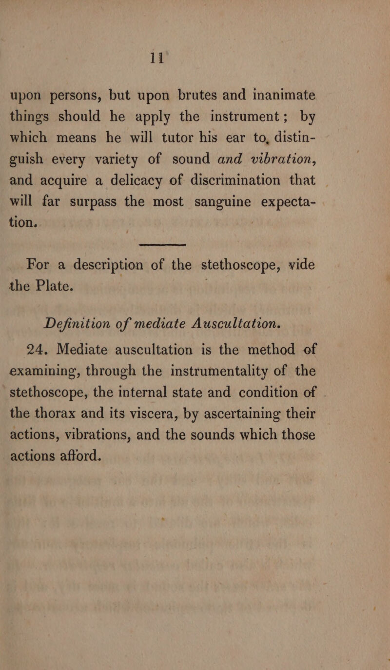 upon persons, but upon brutes and inanimate things should he apply the instrument; by which means he will tutor his ear to, distin- guish every variety of sound and vibration, and acquire a delicacy of discrimination that | will far surpass the most sanguine expecta- tion. For a description of the stethoscope, vide the Plate. | Definition of mediate Auscultation. 24. Mediate auscultation is the method of examining, through the instrumentality of the stethoscope, the internal state and condition of . the thorax and its viscera, by ascertaining their actions, vibrations, and the sounds which those actions aftord.