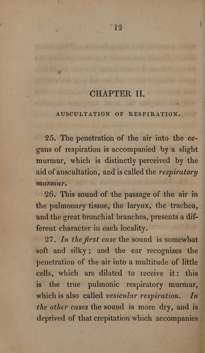 ‘12 CHAPTER II. + AUSCULTATION OF RESPIRATION. 25. The penetration of the air into the or- gans of respiration is accompanied by a slight murmur, which is distinctly perceived by the aid of auscultation, and is called the respiratory MUPMUT 26. This sound of the passage of the air in the pulmonary tissue, the larynx, the trachea, and the great bronchial branches, presents a dif- - ferent character in each locality. 27. In the first case the sound is somewhat soft and silky; and the ear recognizes the penetration of the air into a multitude of little cells, which are dilated to receive it: this is the true pulmonic respiratory murmur, » which is also called vesicular respiration. In the other cases the sound is more dry, and is deprived of that crepitation which accompanies