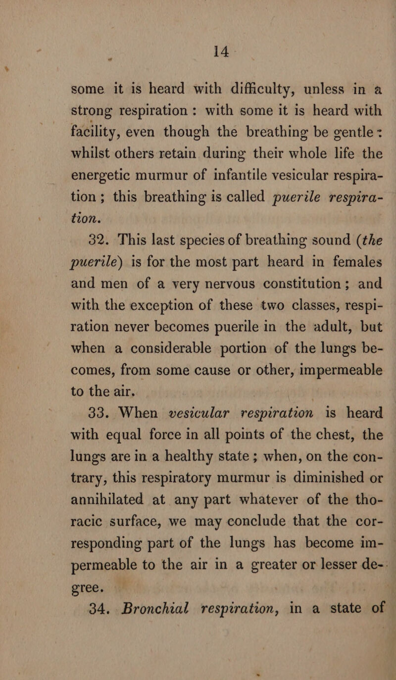 « some it is heard with difficulty, unless in a strong respiration : with some it is heard with facility, even though the breathing be gentle: whilst others retain during their whole life the energetic murmur of infantile vesicular respira- tion ; this breathing is called puerile respira- tion. 32. This last species of breathing sound (the puerile) is for the most part heard in females and men of a very nervous constitution; and with the exception of these two classes, respi- ration never becomes puerile in the adult, but when a considerable portion of the lungs be- comes, from some cause or other, impermeable to the air. 33. When vesicular respiration is heard with equal force in all points of the chest, the lungs are in a healthy state ; when, on the con- trary, this respiratory murmur is diminished or annihilated at any part whatever of the tho- racic surface, we may conclude that the cor- responding part of the lungs has become im- . permeable to the air in a greater or lesser de-: gree. | 34. Bronchial respiration, in a state of