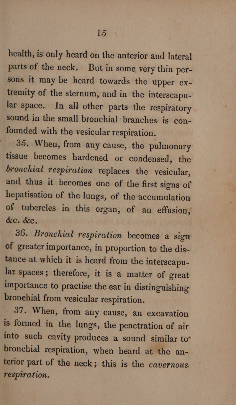 health, is only heard on the anterior and lateral parts of the neck. But in some very thin per- sons it may be heard towards the upper ex- tremity of the sternum, and in the interscapu- lar space. In all other parts. the respiratory sound in the small bronchial branches is con- founded with the vesicular respiration. 35. When, from any cause, the pulmonary tissue becomes hardened or condensed, the bronchial respiration replaces the vesicular, and thus it becomes one of the first signs of hepatisation of the lungs, of the accumulation of tubercles in this organ, of an effusion, &amp;c. &amp;c. 36. Bronchial respiration becomes a sign of greater importance, in proportion to the dis- tance at which it is heard from the interscapu- lar spaces; therefore, it is a matter of great importance to practise the ear in distinguishing bronehial from vesicular respiration. 37. When, from any cause, an excavation is formed in the lungs, the penetration of air into such cavity produces a sound similar to” bronchial respiration, when heard at the an- terior part of the neck; this is the cavernous, respiration.
