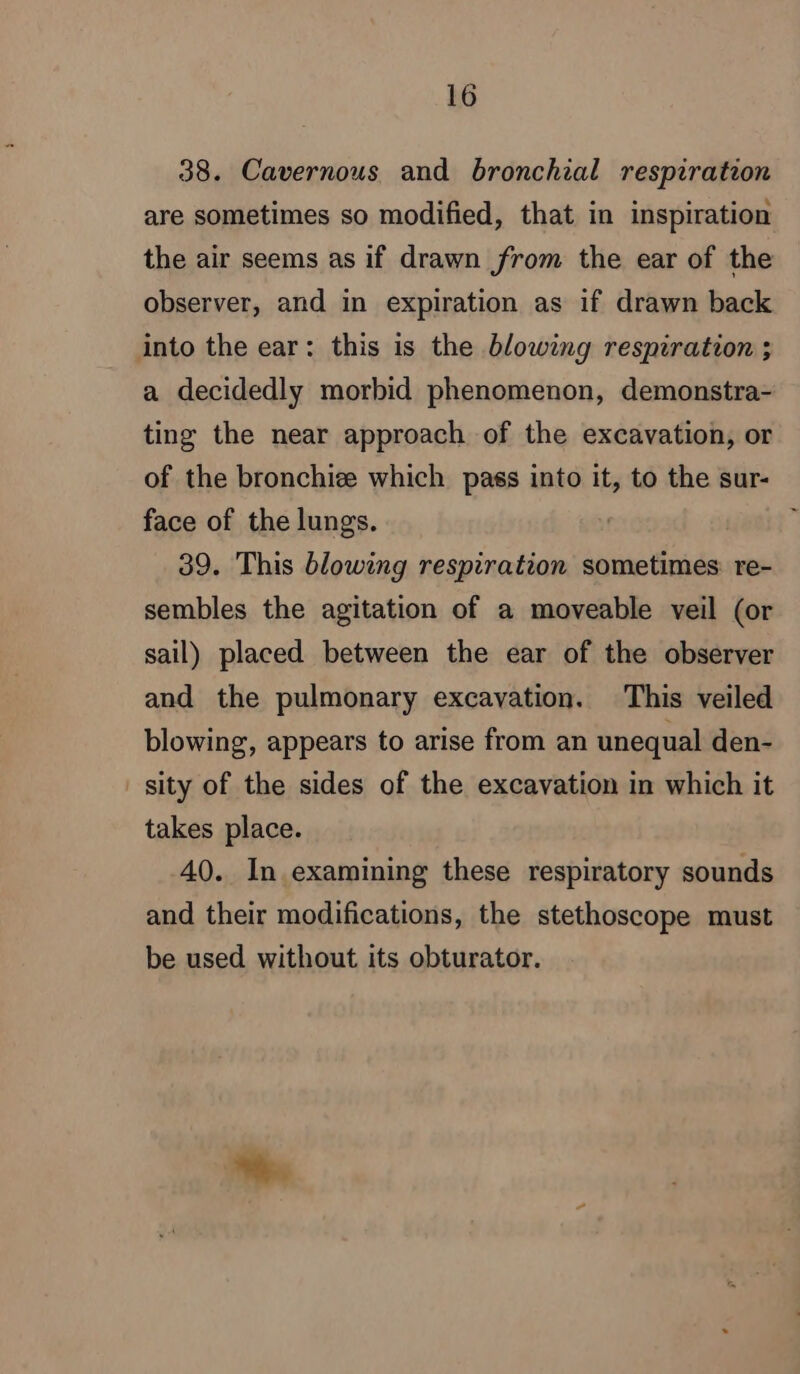 38. Cavernous and bronchial respiration are sometimes so modified, that in inspiration the air seems as if drawn from the ear of the observer, and in expiration as if drawn back into the ear: this is the blowing respiration ; a decidedly morbid phenomenon, demonstra- ting the near approach of the excavation, or of the bronchiæ which pass into it, to the sur- face of the lungs. | 39. This blowing respiration sometimes re- sembles the agitation of a moveable veil (or sail) placed between the ear of the observer and the pulmonary excavation. This veiled blowing, appears to arise from an unequal den- sity of the sides of the excavation in which it takes place. 40. In examining these respiratory sounds and their modifications, the stethoscope must be used without its obturator.