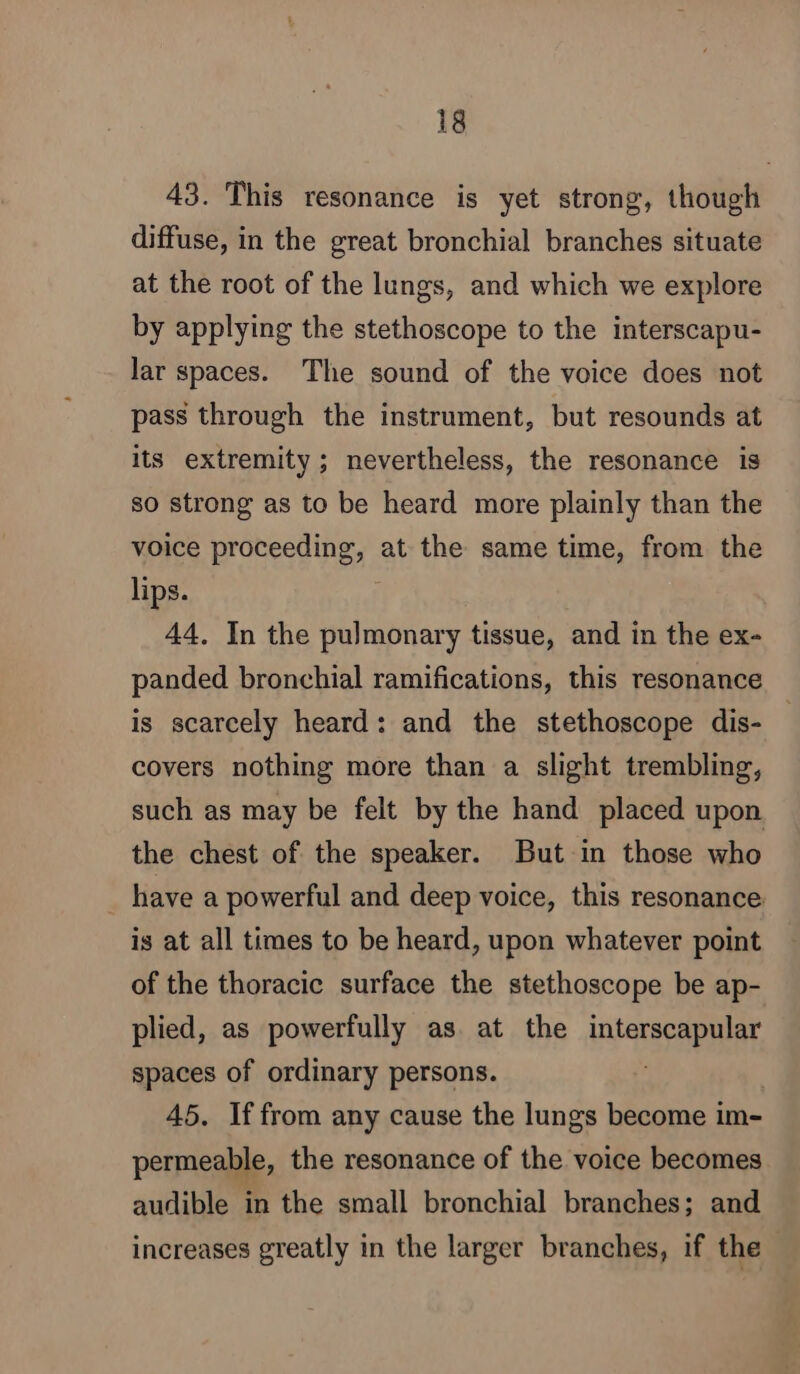 43. This resonance is yet strong, though diffuse, in the great bronchial branches situate at the root of the lungs, and which we explore by applying the stethoscope to the interscapu- lar spaces. The sound of the voice does not pass through the instrument, but resounds at its extremity; nevertheless, the resonance is so strong as to be heard more plainly than the voice proceed ney at the same time, from the lips. 44. In the pulmonary tissue, and in the ex- panded bronchial ramifications, this resonance is scarcely heard: and the stethoscope dis- covers nothing more than a slight trembling, such as may be felt by the hand placed upon the chest of the speaker. But in those who have a powerful and deep voice, this resonance is at all times to be heard, upon whatever point of the thoracic surface the stethoscope be ap- plied, as powerfully as at the interscapular spaces of ordinary persons. ; 45. If from any cause the lungs become im- permeable, the resonance of the voice becomes audible in the small bronchial branches; and increases greatly in the larger branches, if the