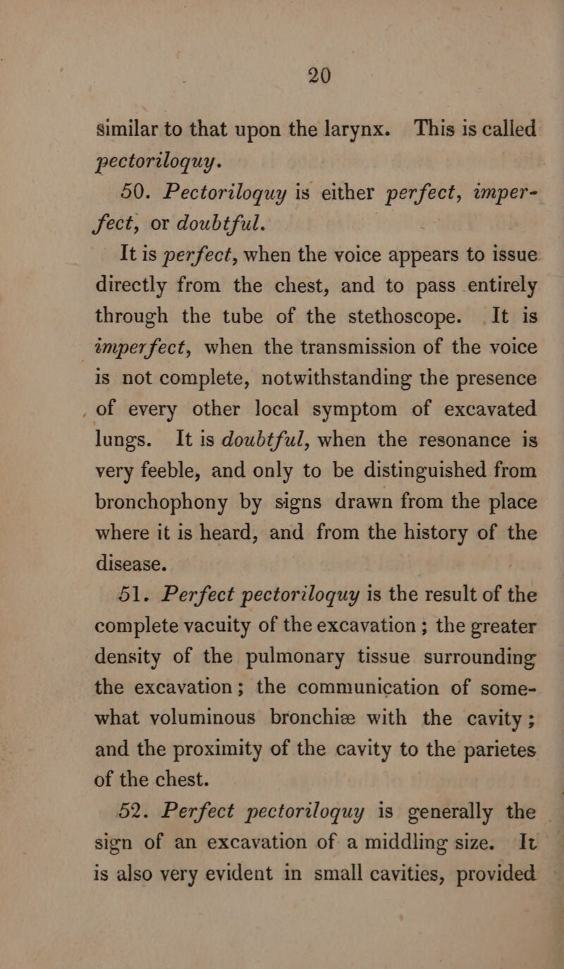 similar to that upon the larynx. This is called pectoriloquy. 50. Pectoriloquy is either perfect, imper- fect, or doubtful. It is perfect, when the voice appears to issue directly from the chest, and to pass entirely through the tube of the stethoscope. It is imperfect, when the transmission of the voice is not complete, notwithstanding the presence . of every other local symptom of excavated lungs. It is doubtful, when the resonance is very feeble, and only to be distinguished from bronchophony by signs drawn from the place where it is heard, and from the history of the disease. 51. Perfect pectoriloquy is the result of the complete vacuity of the excavation ; the greater density of the pulmonary tissue surrounding the excavation; the communication of some- what voluminous bronchiz with the cavity ; and the proximity of the cavity to the parietes of the chest. | 52. Perfect pectoriloquy is generally the is also very evident in small cavities, provided
