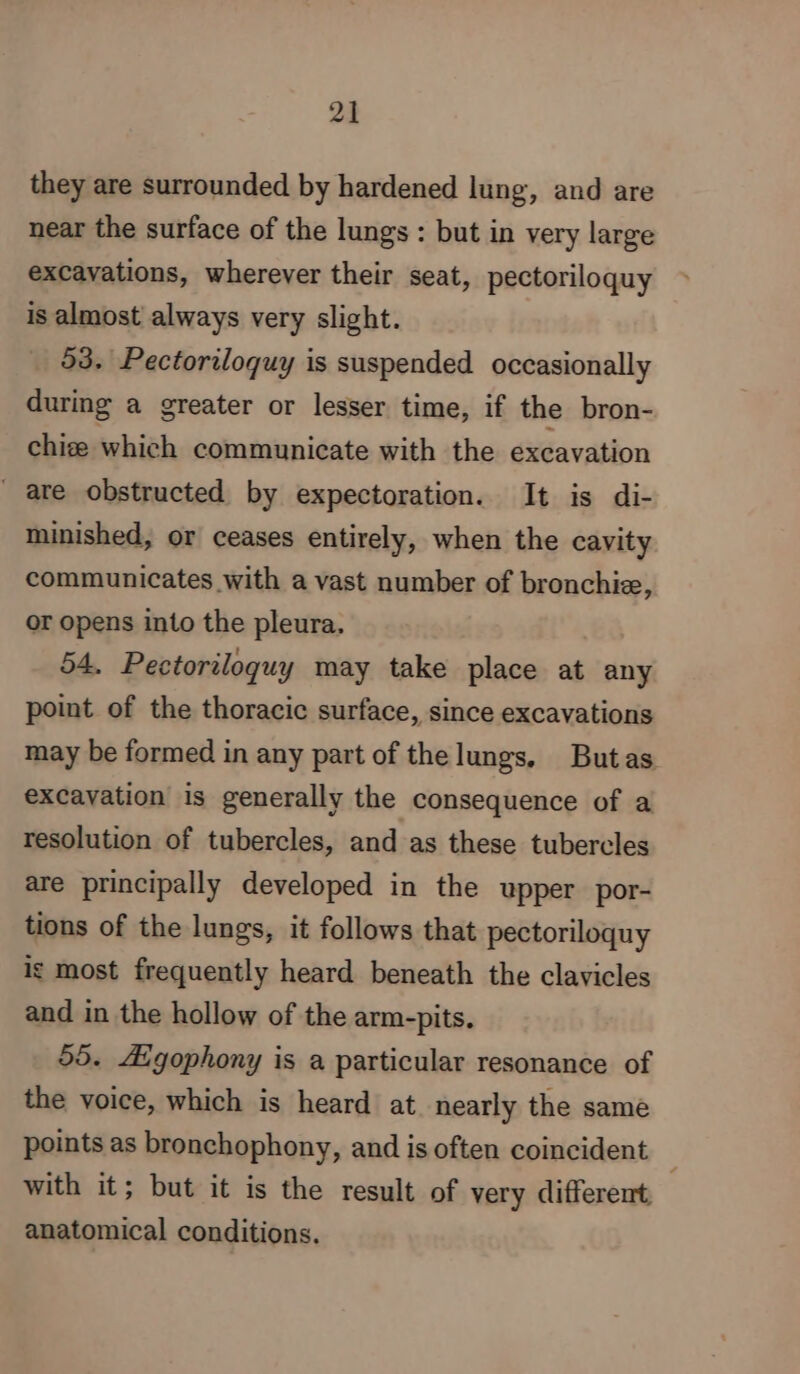 they are Surrounded by hardened lung, and are near the surface of the lungs : but in very large exCavations, wherever their seat, pectoriloquy is almost always very slight. 93. Pectoriloquy is suspended occasionally during a greater or lesser time, if the bron- chize which communicate with the excavation are obstructed by expectoration. It is di- minished, or ceases entirely, when the cavity communicates with a vast number of bronchiæ, or opens into the pleura. 54. Pectoriloquy may take place at any point of the thoracic surface, since excavations may be formed in any part of the lungs. Butas excavation is generally the consequence of a resolution of tubercles, and as these tubercles are principally developed in the upper por- tions of the lungs, it follows that pectoriloquy ig most frequently heard beneath the clavicles and in the hollow of the arm-pits. 55. Aigophony is a particular resonance of the voice, which is heard at nearly the same points as bronchophony, and is often coincident | with it; but it is the result of very different anatomical conditions.