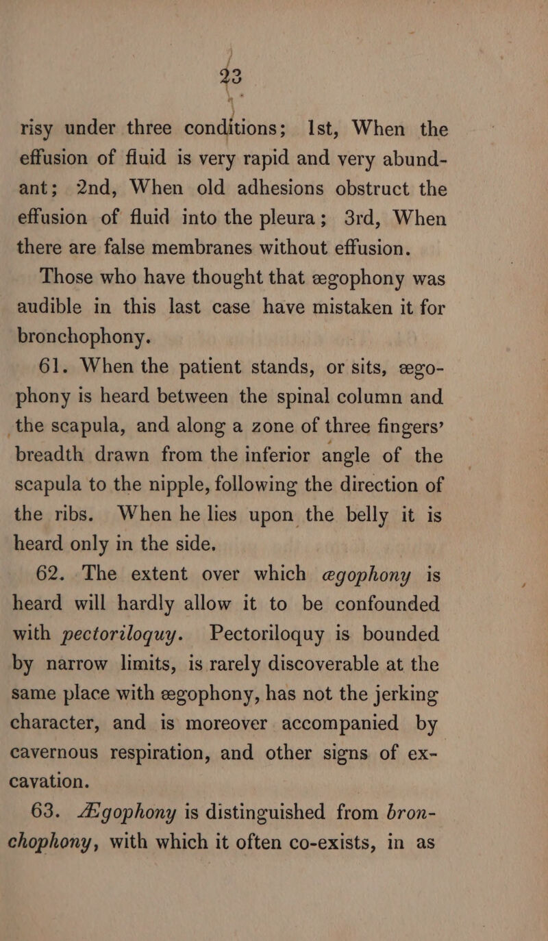 / 23 risy under three conditions; Ist, When the effusion of fluid is very rapid and very abund- ant; 2nd, When old adhesions obstruct the effusion of fluid into the pleura; 3rd, When there are false membranes without effusion. Those who have thought that egophony was audible in this last case have mistaken it for bronchophony. 61. When the patient stands, or sits, ægo- phony is heard between the spinal column and the scapula, and along a zone of three fingers’ breadth drawn from the inferior angle of the scapula to the nipple, following the direction of the ribs. When he lies upon the belly it is heard only in the side. 62. The extent over which egophony is heard will hardly allow it to be confounded with pectoriloquy. Pectoriloquy is bounded by narrow limits, is rarely discoverable at the same place with ægophony, has not the jerking character, and is moreover accompanied by cavernous respiration, and other signs of ex- cavation. 63. Ægophony is distinguished from bron- chophony, with which it often co-exists, in as