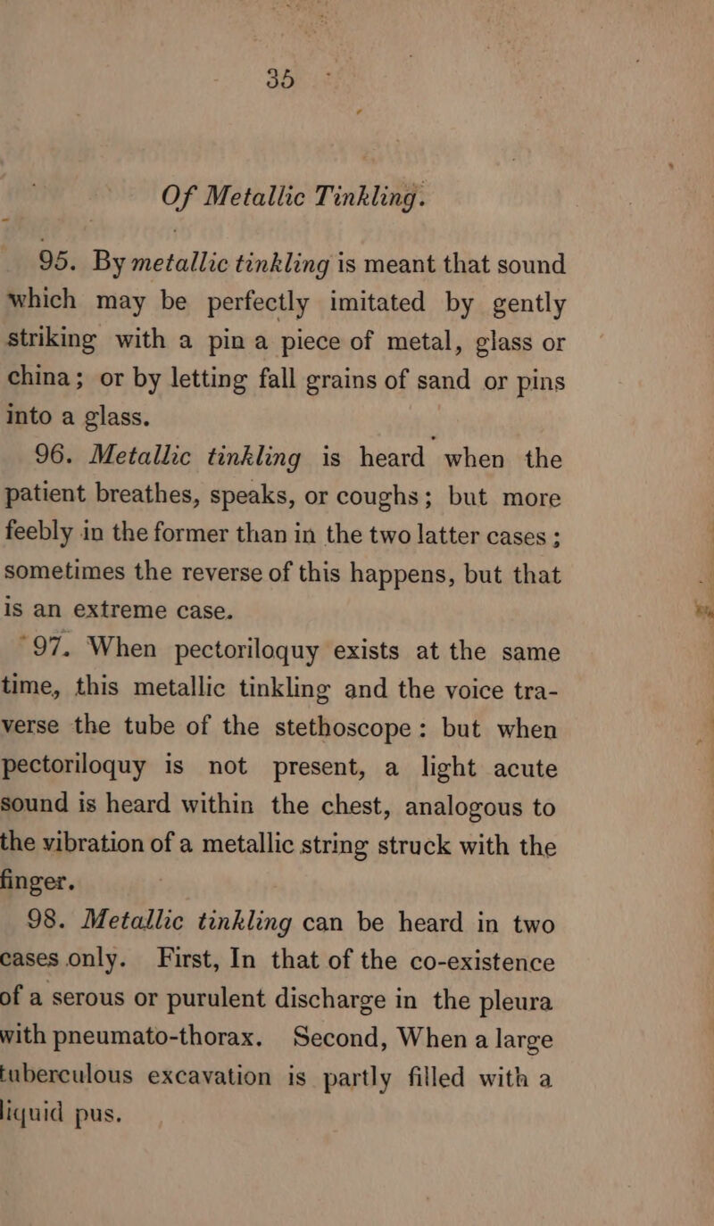 Of Metallic Tinkling. 95. By metallic tinkling is meant that sound which may be perfectly imitated by gently striking with a pina piece of metal, glass or china; or by letting fall grains of sand or pins into a glass. 96. Metallic tinkling is heard when the patient breathes, speaks, or coughs; but more feebly in the former than in the two latter cases ; sometimes the reverse of this happens, but that is an extreme case. “97. When pectoriloquy exists at the same time, this metallic tinkling and the voice tra- verse the tube of the stethoscope: but when pectoriloquy is not present, a light acute sound is heard within the chest, analogous to the vibration of a metallic string struck with the finger. 98. Metallic tinkling can be heard in two cases only. First, In that of the co-existence of a serous or purulent discharge in the pleura with pneumato-thorax. Second, When a large tuberculous excavation is partly filled with a liquid pus.