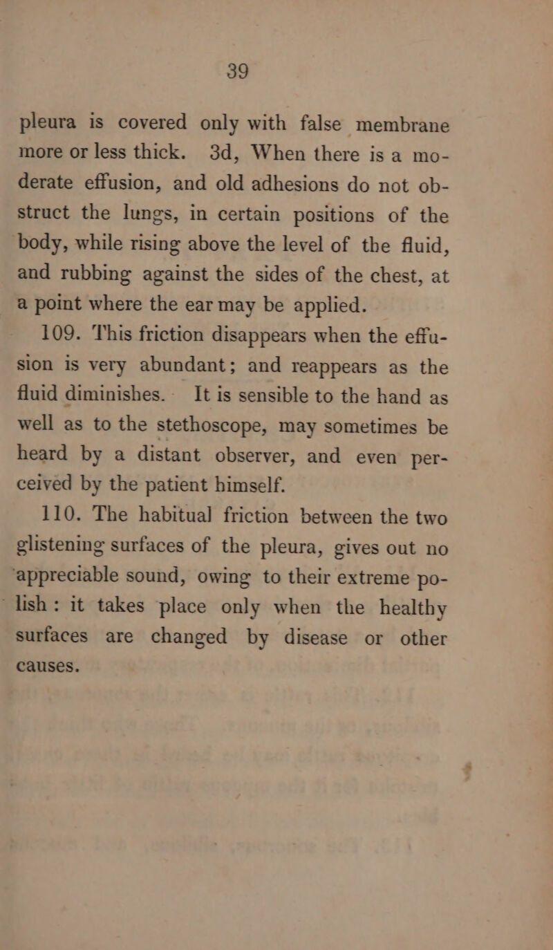 pleura is covered only with false membrane more or less thick. 3d, When there is a mo- derate effusion, and old adhesions do not ob- struct the lungs, in certain positions of the body, while rising above the level of the fluid, and rubbing against the sides of the chest, at a point where the ear may be applied. 109. This friction disappears when the effu- sion is very abundant; and reappears as the fluid diminishes. It is sensible to the hand as well as to the stethoscope, may sometimes be heard by a distant observer, and even per- ceived by the patient himself. 110. The habitual friction between the two glistening surfaces of the pleura, gives out no ‘appreciable sound, owing to their extreme po- lish: it takes place only when the healthy surfaces are changed by disease or other causes.
