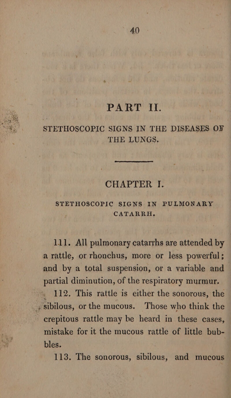 PART IT. STETHOSCOPIC SIGNS IN THE DISEASES OF THE LUNGS. CHAPTER I. STETHOSCOPIC SIGNS IN PULMONARY CATARRH. 111. All pulmonary catarrhs are attended by a rattle, or rhonchus, more or less powerful; and by a total suspension, or a variable and partial diminution, of the respiratory murmur. : 112. This rattle is either the sonorous, the g sibilous, or the mucous. Those who think the crepitous rattle may be heard in these cases, mistake for it the mucous rattle of little bub- bles. 113. The sonorous, sibilous, and mucous